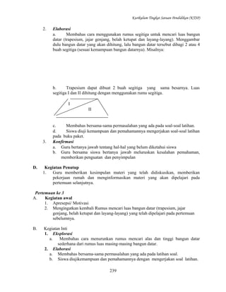 Kurikulum Tingkat Satuan Pendidikan (KTSP)

2.

Elaborasi
a.
Membahas cara menggunakan rumus segitiga untuk mencari luas bangun
datar (trapesium, jajar genjang, belah ketupat dan layang-layang). Menggambar
dulu bangun datar yang akan dihitung, lalu bangun datar tersebut dibagi 2 atau 4
buah segitiga (sesuai kemampuan bangun datarnya). Misalnya:

b.
Trapesium dapat dibuat 2 buah segitiga yang sama besarnya. Luas
segitiga I dan II dihitung dengan menggunakan rumu segitiga.
I
II

3.

D.

c.
Membahas bersama-sama permasalahan yang ada pada soal-soal latihan.
d.
Siswa diuji kemampuan dan pemahamannya mengerjakan soal-soal latihan
pada buku paket.
Konfirmasi
a. Guru bertanya jawab tentang hal-hal yang belum diketahui siswa
b. Guru bersama siswa bertanya jawab meluruskan kesalahan pemahaman,
memberikan penguatan dan penyimpulan

Kegiatan Penutup
1.
Guru memberikan kesimpulan materi yang telah didiskusikan, memberikan
pekerjaan rumah dan menginformasikan materi yang akan dipelajari pada
pertemuan selanjutnya.

Pertemuan ke 3
A.
Kegiatan awal
1. Apresepsi/ Motivasi
2. Mengingatkan kembali Rumus mencari luas bangun datar (trapesium, jajar
genjang, belah ketupat dan layang-layang) yang telah dipelajari pada pertemuan
sebelumnya.
B.

Kegiatan Inti
1. Eksplorasi
a.
Membahas cara menurunkan rumus mencari alas dan tinggi bangun datar
sederhana dari rumus luas masing-masing bangun datar.
2. Elaborasi
a. Membahas bersama-sama permasalahan yang ada pada latihan soal.
b. Siswa diujikemampuan dan pemahamannya dengan mengerjakan soal latihan.
239

 