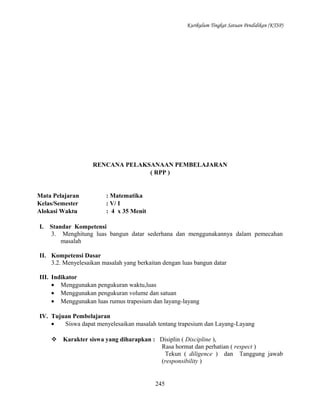 Kurikulum Tingkat Satuan Pendidikan (KTSP)

RENCANA PELAKSANAAN PEMBELAJARAN
( RPP )

Mata Pelajaran
Kelas/Semester
Alokasi Waktu
I.

: Matematika
: V/ I
: 4 x 35 Menit

Standar Kompetensi
3. Menghitung luas bangun datar sederhana dan menggunakannya dalam pemecahan
masalah

II. Kompetensi Dasar
3.2. Menyelesaikan masalah yang berkaitan dengan luas bangun datar
III. Indikator
• Menggunakan pengukuran waktu,luas
• Menggunakan pengukuran volume dan satuan
• Menggunakan luas rumus trapesium dan layang-layang
IV. Tujuan Pembelajaran
•
Siswa dapat menyelesaikan masalah tentang trapesium dan Layang-Layang
 Karakter siswa yang diharapkan : Disiplin ( Discipline ),
Rasa hormat dan perhatian ( respect )
Tekun ( diligence ) dan Tanggung jawab
(responsibility )

245

 
