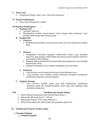 Kurikulum Tingkat Satuan Pendidikan (KTSP)

V. Materi Ajar
•
Pengukuran (Waktu, sudut, Luas, Volum dan Satuannya)
VI. Metode Pembelajaran
• Tanya Jawab, Ekspositori, Latihan
VII. Kegiatan Pembelajaran
:
A. Kegiatan awal
a. Apresepsi/ Motivasi
b. Mengingatkan kembali macam-macam rumus bangun datar (trapesium, jajar
genjang, belah ketupat dan layang-layang).
B. Kegiatan Inti
1. Eksplorasi
a. Membahas permasalahan secara bersama-sama soal cerita tentang luas bangun
datar.

2.

3.

C.

Elaborasi
a. Mengadakan Percobaan mengukur benda-benda sekitar yang berbentuk
trapesium, jajar genjang, belah ketupat dan layang-layang kemudian setelah itu
luas benda tersebut di hitung.
b. Diadakan diskusi pembahasan hasil percobaan dan pengamatan siswa terhadap
benda-benda sekitar.
c. Menguji keterampilan siswa dengan mengerjakan soal-soal latihan.
Konfirmasi
a. Guru bertanya jawab tentang hal-hal yang belum diketahui siswa
b. Guru bersama siswa bertanya jawab meluruskan kesalahan pemahaman,
memberikan penguatan dan penyimpulan

Kegiatan Penutup
1. Guru meriview kembali materi yang telah didiskusikan, memberikan
pekerjaan rumah dan menginformasikan materi yang akan dipelajari pada
pertemuan selanjutnya.

VIII.





Alat/Bahan dan Sumber Belajar
Buku Pelajaran Matematika untuk Sekolah Dasar Kelas 5 .
Matematika SD untuk Kelas V 5 B Esis
Matematika Progesif Teks Utama SD Kelas 5
White board, papan tulis, spidol, kapur dan penghapus papan tulis

IX. Penilaian dan Program Tindak Lanjut:
1. Prosedur Penilaian
a. Penilaian Kognitif
246

 