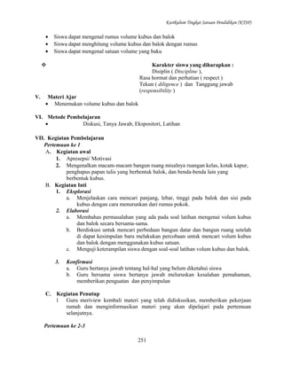 Kurikulum Tingkat Satuan Pendidikan (KTSP)

•
•
•

Siswa dapat mengenal rumus volume kubus dan balok
Siswa dapat menghitung volume kubus dan balok dengan rumus
Siswa dapat mengenal satuan volume yang baku
Karakter siswa yang diharapkan :
Disiplin ( Discipline ),
Rasa hormat dan perhatian ( respect )
Tekun ( diligence ) dan Tanggung jawab
(responsibility )



V.

Materi Ajar
• Menemukan volume kubus dan balok

VI. Metode Pembelajaran
•
Diskusi, Tanya Jawab, Ekspositori, Latihan
VII. Kegiatan Pembelajaran
Pertemuan ke 1
A. Kegiatan awal
1. Apresepsi/ Motivasi
2. Mengenalkan macam-macam bangun ruang misalnya ruangan kelas, kotak kapur,
penghapus papan tulis yang berbentuk balok, dan benda-benda lain yang
berbentuk kubus.
B. Kegiatan Inti
1. Eksplorasi
a. Menjelaskan cara mencari panjang, lebar, tinggi pada balok dan sisi pada
kubus dengan cara menurunkan dari rumus pokok.
2. Elaborasi
a. Membahas permasalahan yang ada pada soal latihan mengenai volum kubus
dan balok secara bersama-sama.
b. Berdiskusi untuk mencari perbedaan bangun datar dan bangun ruang setelah
di dapat kesimpulan baru melakukan percobaan untuk mencari volum kubus
dan balok dengan menggunakan kubus satuan.
c. Menguji keterampilan siswa dengan soal-soal latihan volum kubus dan balok.
3.

C.

Konfirmasi
a. Guru bertanya jawab tentang hal-hal yang belum diketahui siswa
b. Guru bersama siswa bertanya jawab meluruskan kesalahan pemahaman,
memberikan penguatan dan penyimpulan

Kegiatan Penutup
1 Guru meriview kembali materi yang telah didiskusikan, memberikan pekerjaan
rumah dan menginformasikan materi yang akan dipelajari pada pertemuan
selanjutnya.

Pertemuan ke 2-3
251

 