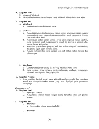 Kurikulum Tingkat Satuan Pendidikan (KTSP)

A. Kegiatan awal
1. Apresepsi/ Motivasi
2. Mengenalkan macam-macam bangun ruang berbentuk tabung dan prisma tegak.
B. Kegiatan Inti
1. Eksplorasi
a. Menemukan volume kubus dan balok
2.

Elaborasi
a. Mengadakan diskusi untuk mencari rumus volum tabung dan macam-macam
volum prisma tegak, memberikan arahan-arahan untuk mencarinya dengan
cara menurunkan rumus.
b. Memberikan arahan-arahan kepada siswa untuk mencari rumus tersebut,
siswa berdiskusi untuk menemukannya setelah itu dibawa ke diskusi kelas
sampai didapat kesimpulan.
c. Membahas permasalahan yang ada pada soal latihan mengenai volum tabung
dan prisma tegak secara bersama-sama.
d. Menguji keterampilan siswa dengan soal-soal latihan volum tabung dan
prisma tegak

3.

Konfirmasi
a. Guru bertanya jawab tentang hal-hal yang belum diketahui siswa
b. Guru bersama siswa bertanya jawab meluruskan kesalahan pemahaman,
memberikan penguatan dan penyimpulan

C. Kegiatan Penutup
1. Guru meriview kembali materi yang telah didiskusikan, memberikan pekerjaan
rumah dan menginformasikan materi yang akan dipelajari pada pertemuan
selanjutnya.
Pertemuan ke 4-5
A. Kegiatan awal
1. Apresepsi/ Motivasi
2. Mengenalkan macam-macam bangun ruang berbentuk limas dan prisma
kerucut.
B.

Kegiatan Inti
1. Eksplorasi
a. Menemukan volume kubus dan balok
2.

Elaborasi

252

 