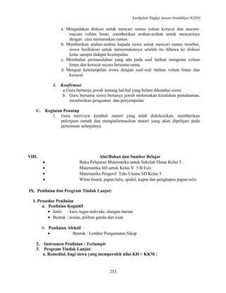 Kurikulum Tingkat Satuan Pendidikan (KTSP)

a. Mengadakan diskusi untuk mencari rumus volum kerucut dan macammacam volum limas ,memberikan arahan-arahan untuk mencarinya
dengan cara menurunkan rumus.
b. Memberikan arahan-arahan kepada siswa untuk mencari rumus tersebut,
siswa berdiskusi untuk menemukannya setelah itu dibawa ke diskusi
kelas sampat didapat kesimpulan
c. Membahas permasalahan yang ada pada soal latihan mengenai volum
limas dan kerucut secara bersama-sama.
d. Menguji keterampilan siswa dengan soal-soal latihan volum limas dan
kerucut.
3.

C.

Konfirmasi
a.Guru bertanya jawab tentang hal-hal yang belum diketahui siswa
b. Guru bersama siswa bertanya jawab meluruskan kesalahan pemahaman,
memberikan penguatan dan penyimpulan

Kegiatan Penutup
1. Guru meriview kembali materi yang telah didiskusikan, memberikan
pekerjaan rumah dan menginformasikan materi yang akan dipelajari pada
pertemuan selanjutnya.

VIII.
•
•
•
•

Alat/Bahan dan Sumber Belajar
Buku Pelajaran Matematika untuk Sekolah Dasar Kelas 5 .
Matematika SD untuk Kelas V 5 B Esis
Matematika Progesif Teks Utama SD Kelas 5
White board, papan tulis, spidol, kapur dan penghapus papan tulis

IX. Penilaian dan Program Tindak Lanjut:
1. Prosedur Penilaian
a. Penilaian Kognitif
• Jenis : kuis, tugas individu, ulangan harian
• Bentuk : uraian, pilihan ganda dan isian
b. Penilaian Afektif
•
Bentuk : Lembar Pengamatan Sikap
2.
3.

Instrumen Penilaian : Terlampir
Program Tindak Lanjut:
a. Remedial, bagi siswa yang memperoleh nilai KD < KKM :

253

 