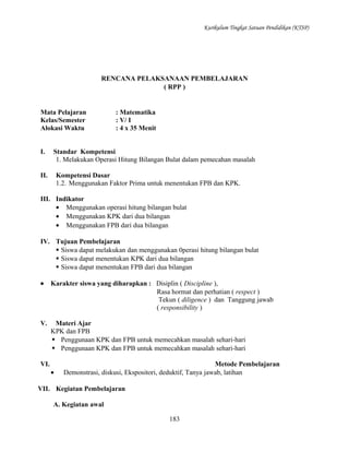 Kurikulum Tingkat Satuan Pendidikan (KTSP)

RENCANA PELAKSANAAN PEMBELAJARAN
( RPP )

Mata Pelajaran
Kelas/Semester
Alokasi Waktu
I.

: Matematika
: V/ I
: 4 x 35 Menit

Standar Kompetensi
1. Melakukan Operasi Hitung Bilangan Bulat dalam pemecahan masalah

II.

Kompetensi Dasar
1.2. Menggunakan Faktor Prima untuk menentukan FPB dan KPK.

III. Indikator
• Menggunakan operasi hitung bilangan bulat
• Menggunakan KPK dari dua bilangan
• Menggunakan FPB dari dua bilangan
IV. Tujuan Pembelajaran
 Siswa dapat melakukan dan menggunakan 0perasi hitung bilangan bulat
 Siswa dapat menentukan KPK dari dua bilangan
 Siswa dapat menentukan FPB dari dua bilangan
•

Karakter siswa yang diharapkan : Disiplin ( Discipline ),
Rasa hormat dan perhatian ( respect )
Tekun ( diligence ) dan Tanggung jawab
( responsibility )

V.

Materi Ajar
KPK dan FPB
 Penggunaan KPK dan FPB untuk memecahkan masalah sehari-hari
 Penggunaan KPK dan FPB untuk memecahkan masalah sehari-hari

VI.

•

Metode Pembelajaran
Demonstrasi, diskusi, Ekspositori, deduktif, Tanya jawab, latihan

VII. Kegiatan Pembelajaran
A. Kegiatan awal
183

 