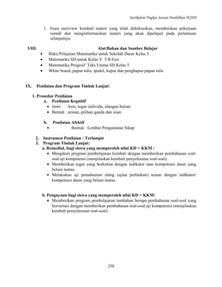 Kurikulum Tingkat Satuan Pendidikan (KTSP)

1. Guru meriview kembali materi yang telah didiskusikan, memberikan pekerjaan
rumah dan menginformasikan materi yang akan dipelajari pada pertemuan
selanjutnya.
VIII.
•
•
•
•
IX.

Alat/Bahan dan Sumber Belajar
Buku Pelajaran Matematika untuk Sekolah Dasar Kelas 5 .
Matematika SD untuk Kelas V 5 B Esis
Matematika Progesif Teks Utama SD Kelas 5
White board, papan tulis, spidol, kapur dan penghapus papan tulis

Penilaian dan Program Tindak Lanjut:
1. Prosedur Penilaian
a. Penilaian Kognitif
• Jenis : kuis, tugas individu, ulangan harian
• Bentuk : uraian, pilihan ganda dan isian
b. Penilaian Afektif
•
Bentuk : Lembar Pengamatan Sikap
2.
3.

Instrumen Penilaian : Terlampir
Program Tindak Lanjut:
a. Remedial, bagi siswa yang memperoleh nilai KD < KKM :
• Mengikuti program pembelajaran kembali dengan memberikan pembahasan soalsoal uji kompetensi (menjelaskan kembali penyelesaian soal-soal).
• Memberikan tugas yang berkaitan dengan indikator atau kompetensi dasar yang
belum tuntas.
• Melakukan uji pemahaman ulang (ujian perbaikan) sesuai dengan indikator/
kompetensi dasar yang belum tuntas.
b. Pengayaan bagi siswa yang memperoleh nilai KD > KKM:
• Memberikan program pembelajaran tambahan berupa pembahasan soal-soal yang
bervariasi dengan memberikan pembahasan soal-soal uji kompetensi (menjelaskan
kembali penyelesaian soal-soal).

258

 
