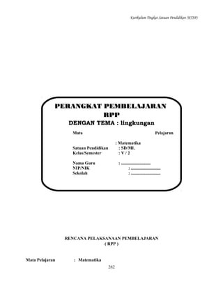 Kurikulum Tingkat Satuan Pendidikan (KTSP)

PERANGKAT PEMBELAJARAN
RPP
DENGAN TEMA : lingkungan
Mata

Pelajaran
: Matematika
: SD/MI.
:V/2

Satuan Pendidikan
Kelas/Semester
Nama Guru
NIP/NIK
Sekolah

: ...........................
: ...........................
: ...........................

RENCANA PELAKSANAAN PEMBELAJARAN
( RPP )

Mata Pelajaran

: Matematika
262

 