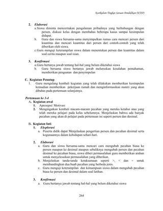 Kurikulum Tingkat Satuan Pendidikan (KTSP)

2.

Elaborasi
a.Siswa diminta menceritakan pengalaman pribadinya yang berhubungan dengan
persen, diskusi kelas dengan membahas beberapa kasus sampai kesimpulan
didapat.
b.
Guru dan siswa bersama-sama menyimpulkan rumus cara mencari persen dari
kuantitas dan mencari kuantitas dari persen dari contoh-contoh yang telah
diberikan oleh siswa.
c.Guru menguji keterampilan siswa dalam menentukan persen dan kuantitas dalam
soal cerita maupun soal isian.

3.

Konfirmasi
a.Guru bertanya jawab tentang hal-hal yang belum diketahui siswa
b.
Guru bersama siswa bertanya jawab meluruskan kesalahan pemahaman,
memberikan penguatan dan penyimpulan

C. Kegiatan Penutup
1.
Guru mengulang kembali kegiatan yang telah dilakukan memberikan kesimpulan
kemudian memberikan pekerjaan rumah dan menginformasikan materi yang akan
dibahas pada pertemuan selanjutnya.
Pertemuan ke 3-4
A. Kegiatan awal
1. Apresepsi/ Motivasi
2. Mengingatkan kembali macam-macam pecahan yang mereka ketahui atau yang
telah mereka pelajari pada kelas sebelumnya. Menjelaskan bahwa ada banyak
pecahan yang akan di pelajari pada pertemuan ini seperti persen dan desimal.
B. Kegiatan Inti
1.
Eksplorasi
a. Peserta didik dapat Menjelaskan pengertian persen dan pecahan desimal serta
kegunaannya dalam kehidupan sehari-hari.
2.

Elaborasi
a. Guru dan siswa bersama-sama mencari cara mengubah pecahan biasa ke
persen maupun ke desimal ataupun sebaliknya mengubah persen dan pecahan
desimal ke pecahan biasa, siswa diberi permasalahan guru memberikan arahan
untuk menyelesaikan permasalahan yang diberikan.
b. Menjelaskan tanda-tanda ketaksamaan seperti >, < dan = untuk
membandingkan dua buah pecahan yang berbeda jenis.
c. Guru menguji keterampilan dan kemampuan siswa dalam mengubah pecahan
biasa ke persen dan desimal dalam soal latihan.

3.

Konfirmasi
a. Guru bertanya jawab tentang hal-hal yang belum diketahui siswa

264

 