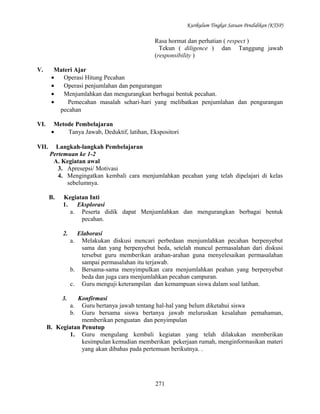 Kurikulum Tingkat Satuan Pendidikan (KTSP)

Rasa hormat dan perhatian ( respect )
Tekun ( diligence ) dan Tanggung jawab
(responsibility )
V.

Materi Ajar
•
Operasi Hitung Pecahan
•
Operasi penjumlahan dan pengurangan
•
Menjumlahkan dan mengurangkan berbagai bentuk pecahan.
•
Pemecahan masalah sehari-hari yang melibatkan penjumlahan dan pengurangan
pecahan

VI.

Metode Pembelajaran
•
Tanya Jawab, Deduktif, latihan, Ekspositori

VII.

Langkah-langkah Pembelajaran
Pertemuan ke 1-2
A. Kegiatan awal
3. Apresepsi/ Motivasi
4. Mengingatkan kembali cara menjumlahkan pecahan yang telah dipelajari di kelas
sebelumnya.
B.

Kegiatan Inti
1.
Eksplorasi
a. Peserta didik dapat Menjumlahkan dan mengurangkan berbagai bentuk
pecahan.
2.

Elaborasi
a. Melakukan diskusi mencari perbedaan menjumlahkan pecahan berpenyebut
sama dan yang berpenyebut beda, setelah muncul permasalahan dari diskusi
tersebut guru memberikan arahan-arahan guna menyelesaikan permasalahan
sampai permasalahan itu terjawab.
b. Bersama-sama menyimpulkan cara menjumlahkan peahan yang berpenyebut
beda dan juga cara menjumlahkan pecahan campuran.
c. Guru menguji keterampilan dan kemampuan siswa dalam soal latihan.

3.

Konfirmasi
a. Guru bertanya jawab tentang hal-hal yang belum diketahui siswa
b. Guru bersama siswa bertanya jawab meluruskan kesalahan pemahaman,
memberikan penguatan dan penyimpulan
B. Kegiatan Penutup
1. Guru mengulang kembali kegiatan yang telah dilakukan memberikan
kesimpulan kemudian memberikan pekerjaan rumah, menginformasikan materi
yang akan dibahas pada pertemuan berikutnya. .

271

 