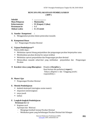 KTSP Perangkat Pembelajaran Tingkat SD, MI, DAN SDLB


                     RENCANA PELAKSANAAN PEMBELAJARAN
                                   ( RPP )

Sekolah                   :   .........................
Mata Pelajaran            :   Matematika
Kelas/semester            :   IV (Empat) /2 (dua)
Pertemuan ke              :   1-2
Alokasi waktu             :   4 x 35 menit

A. Standar Kompetensi :
   6. Menggunakan pecahan dalam pemecahan masalah.

B. Kompetensi Dasar
    6.4 Pengurangan Pecahan Desimal

C. Tujuan Pembelajaran**
   Peserta didik dapat :
    Melakukan operasi hitung penjumlahan dan pengurangan pecahan berpenyebut sama
    Membulatkan pecahan desimal ke satuan terdekat
    Melakukan operasi penjumlahan dan Pengurangan pecahan desimal
    Memecahkan masalah sehari-hari yang melibatkan penjumlahan dan Pengurangan
      Pecahan

 Karakter siswa yang diharapkan : Disiplin ( Discipline ),
                                   Rasa hormat dan perhatian ( respect )
                                    Tekun ( diligence ) dan Tanggung jawab (
                                   responsibility )

D. Materi Ajar
    Pengurangan Pecahan Desimal

E. Metoda Pembelajaran
    deduktif-deskriptif (meringkas uraian materi)
    ekspositori (menerangkan)
    tanya jawab
    latihan

F. Langkah-langkah Pembelajaran
    Pertemuan ke 1-2
    Kegiatan awal
      Apresepsi dan Motivasi
       - Mengingat kembali konsep Pecahan Desimal
       - Melakukan game yang berhubungan Pecahan Desimal dari bilangan
                                 Rencana Pelaksanaan Pembelajaran (RPP)                         261
                                    www.jufri saleh, muhammad.com
 