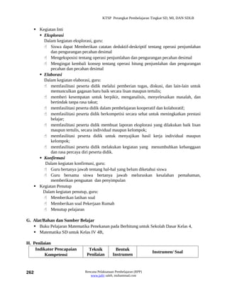 KTSP Perangkat Pembelajaran Tingkat SD, MI, DAN SDLB


    Kegiatan Inti
      Eksplorasi
       Dalam kegiatan eksplorasi, guru:
        Siswa dapat Memberikan catatan deduktif-deskriptif tentang operasi penjumlahan
           dan pengurangan pecahan desimal
        Mengeksposisi tentang operasi penjumlahan dan pengurangan pecahan desimal
        Mengingat kembali konsep tentang operasi hitung penjumlahan dan pengurangan
           pecahan dan pecahan desimal
      Elaborasi
       Dalam kegiatan elaborasi, guru:
        memfasilitasi peserta didik melalui pemberian tugas, diskusi, dan lain-lain untuk
           memunculkan gagasan baru baik secara lisan maupun tertulis;
        memberi kesempatan untuk berpikir, menganalisis, menyelesaikan masalah, dan
           bertindak tanpa rasa takut;
        memfasilitasi peserta didik dalam pembelajaran kooperatif dan kolaboratif;
        memfasilitasi peserta didik berkompetisi secara sehat untuk meningkatkan prestasi
           belajar;
        memfasilitasi peserta didik membuat laporan eksplorasi yang dilakukan baik lisan
           maupun tertulis, secara individual maupun kelompok;
        memfasilitasi peserta didik untuk menyajikan hasil kerja individual maupun
           kelompok;
        memfasilitasi peserta didik melakukan kegiatan yang menumbuhkan kebanggaan
           dan rasa percaya diri peserta didik.
      Konfirmasi
        Dalam kegiatan konfirmasi, guru:
        Guru bertanya jawab tentang hal-hal yang belum diketahui siswa
        Guru bersama siswa bertanya jawab meluruskan kesalahan pemahaman,
           memberikan penguatan dan penyimpulan
    Kegiatan Penutup
       Dalam kegiatan penutup, guru:
        Memberikan latihan soal
        Memberikan soal Pekerjaan Rumah
        Menutup pelajaran

G. Alat/Bahan dan Sumber Belajar
    Buku Pelajaran Matematika Penekanan pada Berhitung untuk Sekolah Dasar Kelas 4,
    Matematika SD untuk Kelas IV 4B,

H. Penilaian
    Indikator Pencapaian       Teknik            Bentuk
                                                                      Instrumen/ Soal
         Kompetensi           Penilaian        Instrumen



262                          Rencana Pelaksanaan Pembelajaran (RPP)
                                www.jufri saleh, muhammad.com
 