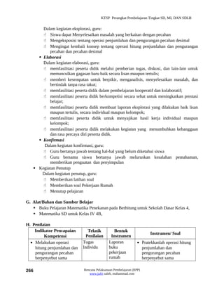 KTSP Perangkat Pembelajaran Tingkat SD, MI, DAN SDLB


       Dalam kegiatan eksplorasi, guru:
        Siswa dapat Menyelesaikan masalah yang berkaitan dengan pecahan
        Mengeksposisi tentang operasi penjumlahan dan pengurangan pecahan desimal
        Mengingat kembali konsep tentang operasi hitung penjumlahan dan pengurangan
           pecahan dan pecahan desimal
      Elaborasi
       Dalam kegiatan elaborasi, guru:
        memfasilitasi peserta didik melalui pemberian tugas, diskusi, dan lain-lain untuk
           memunculkan gagasan baru baik secara lisan maupun tertulis;
        memberi kesempatan untuk berpikir, menganalisis, menyelesaikan masalah, dan
           bertindak tanpa rasa takut;
        memfasilitasi peserta didik dalam pembelajaran kooperatif dan kolaboratif;
        memfasilitasi peserta didik berkompetisi secara sehat untuk meningkatkan prestasi
           belajar;
        memfasilitasi peserta didik membuat laporan eksplorasi yang dilakukan baik lisan
           maupun tertulis, secara individual maupun kelompok;
        memfasilitasi peserta didik untuk menyajikan hasil kerja individual maupun
           kelompok;
        memfasilitasi peserta didik melakukan kegiatan yang menumbuhkan kebanggaan
           dan rasa percaya diri peserta didik.
      Konfirmasi
        Dalam kegiatan konfirmasi, guru:
        Guru bertanya jawab tentang hal-hal yang belum diketahui siswa
        Guru bersama siswa bertanya jawab meluruskan kesalahan pemahaman,
           memberikan penguatan dan penyimpulan
    Kegiatan Penutup
       Dalam kegiatan penutup, guru:
        Memberikan latihan soal
        Memberikan soal Pekerjaan Rumah
        Menutup pelajaran

G. Alat/Bahan dan Sumber Belajar
    Buku Pelajaran Matematika Penekanan pada Berhitung untuk Sekolah Dasar Kelas 4,
    Matematika SD untuk Kelas IV 4B,

H. Penilaian
    Indikator Pencapaian        Teknik          Bentuk
                                                                       Instrumen/ Soal
         Kompetensi            Penilaian      Instrumen
  • Melakukan operasi        Tugas           Laporan            • Pratekkanlah operasi hitung
    hitung penjumlahan dan   Individu        buku                 penjumlahan dan
    pengurangan pecahan                      pekerjaan            pengurangan pecahan
    berpenyebut sama                         rumah                berpenyebut sama

266                          Rencana Pelaksanaan Pembelajaran (RPP)
                                www.jufri saleh, muhammad.com
 