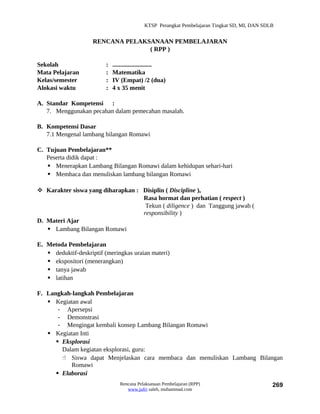 KTSP Perangkat Pembelajaran Tingkat SD, MI, DAN SDLB


                     RENCANA PELAKSANAAN PEMBELAJARAN
                                   ( RPP )

Sekolah                   :   .........................
Mata Pelajaran            :   Matematika
Kelas/semester            :   IV (Empat) /2 (dua)
Alokasi waktu             :   4 x 35 menit

A. Standar Kompetensi :
   7. Menggunakan pecahan dalam pemecahan masalah.

B. Kompetensi Dasar
   7.1 Mengenal lambang bilangan Romawi

C. Tujuan Pembelajaran**
   Peserta didik dapat :
    Menerapkan Lambang Bilangan Romawi dalam kehidupan sehari-hari
    Membaca dan menuliskan lambang bilangan Romawi

 Karakter siswa yang diharapkan : Disiplin ( Discipline ),
                                   Rasa hormat dan perhatian ( respect )
                                    Tekun ( diligence ) dan Tanggung jawab (
                                   responsibility )
D. Materi Ajar
    Lambang Bilangan Romawi

E. Metoda Pembelajaran
    deduktif-deskriptif (meringkas uraian materi)
    ekspositori (menerangkan)
    tanya jawab
    latihan

F. Langkah-langkah Pembelajaran
    Kegiatan awal
       - Apersepsi
       - Demonstrasi
       - Mengingat kembali konsep Lambang Bilangan Romawi
    Kegiatan Inti
       Eksplorasi
        Dalam kegiatan eksplorasi, guru:
         Siswa dapat Menjelaskan cara membaca dan menuliskan Lambang Bilangan
           Romawi
       Elaborasi
                                 Rencana Pelaksanaan Pembelajaran (RPP)                         269
                                    www.jufri saleh, muhammad.com
 