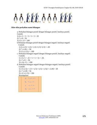 KTSP Perangkat Pembelajaran Tingkat SD, MI, DAN SDLB




Sifat-sifat perkalian suatu bilangan

       a. Perkalian bilangan positif dengan bilangan positif, hasilnya positif.
       Contoh:
       1) 4 x 5 = 5 + 5 + 5 + 5 = 20
       2) 7 x 8 = 56
       3) 12 x 15 = 180
       b Perkalian bilangan positif dengan bilangan negatif, hasilnya negatif.
         Contoh:
          1) 4 x (-5) = (-5) + (-5) +(-5) +(-5) = -20
          2) 7 x (-8) = -56
          3) 12 x (-15) = -180
       c. Perkalian bilangan negatif dengan bilangan positif, hasilnya negatif.
          Contoh:
          1) -4 x 5 = -(5 + 5 + 5 + 5) = -20.
          2) -7 x 8 = -56
          3) -12x 15 = -180
       d. Perkalian bilangan negatif dengan bilangan negatif, hasilnya positif.
          Contoh:
          1) -4 x (-5) = -[-5 + (-5) + (-5) + (-5)] = -[-20] = 20
          2) -7 x (-8) = 56
          3) -12 x (-15) = 180
          Kesimpulan:




                                 Rencana Pelaksanaan Pembelajaran (RPP)                        171
                                    www.jufri saleh, muhammad.com
 