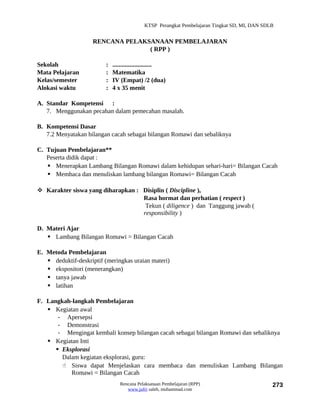 KTSP Perangkat Pembelajaran Tingkat SD, MI, DAN SDLB


                     RENCANA PELAKSANAAN PEMBELAJARAN
                                   ( RPP )

Sekolah                   :   .........................
Mata Pelajaran            :   Matematika
Kelas/semester            :   IV (Empat) /2 (dua)
Alokasi waktu             :   4 x 35 menit

A. Standar Kompetensi :
   7. Menggunakan pecahan dalam pemecahan masalah.

B. Kompetensi Dasar
   7.2 Menyatakan bilangan cacah sebagai bilangan Romawi dan sebaliknya

C. Tujuan Pembelajaran**
   Peserta didik dapat :
    Menerapkan Lambang Bilangan Romawi dalam kehidupan sehari-hari= Bilangan Cacah
    Membaca dan menuliskan lambang bilangan Romawi= Bilangan Cacah

 Karakter siswa yang diharapkan : Disiplin ( Discipline ),
                                   Rasa hormat dan perhatian ( respect )
                                    Tekun ( diligence ) dan Tanggung jawab (
                                   responsibility )

D. Materi Ajar
    Lambang Bilangan Romawi = Bilangan Cacah

E. Metoda Pembelajaran
    deduktif-deskriptif (meringkas uraian materi)
    ekspositori (menerangkan)
    tanya jawab
    latihan

F. Langkah-langkah Pembelajaran
    Kegiatan awal
       - Apersepsi
       - Demonstrasi
       - Mengingat kembali konsep bilangan cacah sebagai bilangan Romawi dan sebaliknya
    Kegiatan Inti
       Eksplorasi
        Dalam kegiatan eksplorasi, guru:
         Siswa dapat Menjelaskan cara membaca dan menuliskan Lambang Bilangan
           Romawi = Bilangan Cacah
                                 Rencana Pelaksanaan Pembelajaran (RPP)                         273
                                    www.jufri saleh, muhammad.com
 