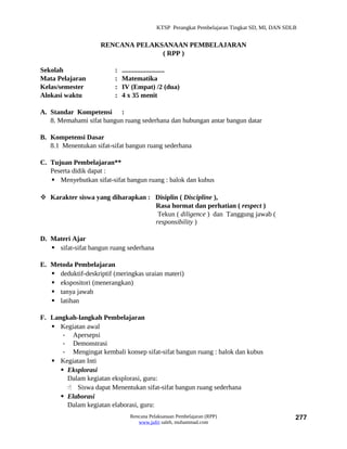 KTSP Perangkat Pembelajaran Tingkat SD, MI, DAN SDLB


                     RENCANA PELAKSANAAN PEMBELAJARAN
                                   ( RPP )

Sekolah                   :   .........................
Mata Pelajaran            :   Matematika
Kelas/semester            :   IV (Empat) /2 (dua)
Alokasi waktu             :   4 x 35 menit

A. Standar Kompetensi :
   8. Memahami sifat bangun ruang sederhana dan hubungan antar bangun datar

B. Kompetensi Dasar
   8.1 Menentukan sifat-sifat bangun ruang sederhana

C. Tujuan Pembelajaran**
   Peserta didik dapat :
    Menyebutkan sifat-sifat bangun ruang : balok dan kubus

 Karakter siswa yang diharapkan : Disiplin ( Discipline ),
                                   Rasa hormat dan perhatian ( respect )
                                    Tekun ( diligence ) dan Tanggung jawab (
                                   responsibility )

D. Materi Ajar
    sifat-sifat bangun ruang sederhana

E. Metoda Pembelajaran
    deduktif-deskriptif (meringkas uraian materi)
    ekspositori (menerangkan)
    tanya jawab
    latihan

F. Langkah-langkah Pembelajaran
    Kegiatan awal
       - Apersepsi
       - Demonstrasi
       - Mengingat kembali konsep sifat-sifat bangun ruang : balok dan kubus
    Kegiatan Inti
       Eksplorasi
        Dalam kegiatan eksplorasi, guru:
         Siswa dapat Menentukan sifat-sifat bangun ruang sederhana
       Elaborasi
        Dalam kegiatan elaborasi, guru:
                                 Rencana Pelaksanaan Pembelajaran (RPP)                         277
                                    www.jufri saleh, muhammad.com
 