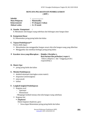 KTSP Perangkat Pembelajaran Tingkat SD, MI, DAN SDLB


                     RENCANA PELAKSANAAN PEMBELAJARAN
                                   ( RPP )

Sekolah                   :   .........................
Mata Pelajaran            :   Matematika
Kelas/semester            :   IV (Empat) /2 (dua)
Alokasi waktu             :   4 x 35 menit

A. Standar Kompetensi :
   8. Memahami sifat bangun ruang sederhana dan hubungan antar bangun datar

B. Kompetensi Dasar
   8.2 Menentukan jaring-jaring balok dan kubus

C. Tujuan Pembelajaran**
   Peserta didik dapat :
    Menyebutkan dan menggambar bangun sesuai sifat-sifat bangun ruang yang diberikan
    Menggambar dan membuat berbagai jaring-jaring kubus

 Karakter siswa yang diharapkan : Disiplin ( Discipline ),
                                   Rasa hormat dan perhatian ( respect )
                                    Tekun ( diligence ) dan Tanggung jawab (
                                   responsibility )

D. Materi Ajar
    jaring-jaring balok dan kubus

E. Metoda Pembelajaran
    deduktif-deskriptif (meringkas uraian materi)
    ekspositori (menerangkan)
    tanya jawab
    latihan

F. Langkah-langkah Pembelajaran
    Kegiatan awal
       - Apersepsi
       - Demonstrasi
       - Mengingat kembali konsep sifat-sifat bangun ruang sederhana
    Kegiatan Inti
       Eksplorasi
         Dalam kegiatan eksplorasi, guru:
          Siswa dapat Menentukan jaring-jaring balok dan kubus

                                 Rencana Pelaksanaan Pembelajaran (RPP)                         281
                                    www.jufri saleh, muhammad.com
 