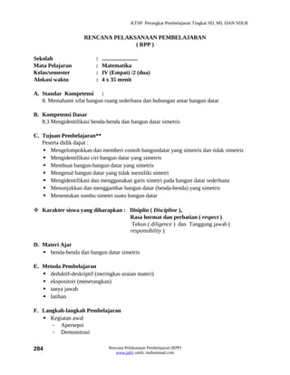 KTSP Perangkat Pembelajaran Tingkat SD, MI, DAN SDLB


                     RENCANA PELAKSANAAN PEMBELAJARAN
                                   ( RPP )

Sekolah                   :   .........................
Mata Pelajaran            :   Matematika
Kelas/semester            :   IV (Empat) /2 (dua)
Alokasi waktu             :   4 x 35 menit

A. Standar Kompetensi :
   8. Memahami sifat bangun ruang sederhana dan hubungan antar bangun datar

B. Kompetensi Dasar
   8.3 Mengidentifikasi benda-benda dan bangun datar simetris

C. Tujuan Pembelajaran**
   Peserta didik dapat :
    Mengelompokkan dan memberi contoh bangundatar yang simetris dan tidak simetris
    Mengidentifikasi ciri bangun datar yang simetris
    Membuat bangun-bangun datar yang simetris
    Mengenal bangun datar yang tidak memiliki simetri
    Mengidentifikasi dan menggunakan garis simetri pada bangun datar sederhana
    Menunjukkan dan menggambar bangun datar (benda-benda) yang simetris
    Menentukan sumbu simetri suatu bangun datar

 Karakter siswa yang diharapkan : Disiplin ( Discipline ),
                                   Rasa hormat dan perhatian ( respect )
                                    Tekun ( diligence ) dan Tanggung jawab (
                                   responsibility )

D. Materi Ajar
    benda-benda dan bangun datar simetris

E. Metoda Pembelajaran
    deduktif-deskriptif (meringkas uraian materi)
    ekspositori (menerangkan)
    tanya jawab
    latihan

F. Langkah-langkah Pembelajaran
    Kegiatan awal
      - Apersepsi
      - Demonstrasi

284                              Rencana Pelaksanaan Pembelajaran (RPP)
                                    www.jufri saleh, muhammad.com
 