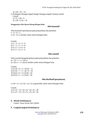 KTSP Perangkat Pembelajaran Tingkat SD, MI, DAN SDLB


   2) -120 : 10 = -12
d. Pembagian bilangan negatif dengan bilangan negatif, hasilnya positif.
   Contoh:
   1) -72 : (-8) = 9
   2) -120 : (-12) = 10

Menggunakan Sifat Operasi Hitung Bilangan Bulat
                                                     Sifat komutatif

Sifat komutatif (pertukaran) pada penjumlahan dan perkalian.
a+b=b+a
a x b = b x a, berlaku untuk semua bilangan bulat


Contoh:
1) 2 + 4 = 4 + 2 = 6
2) 3 + 5 = 5 + 3 = 8
3) 4 x 2 = 2 x 4 = 8
4) 3 x 2 = 2 x 3 = 6

                                                      Sifat asosiatif

Sifat asosiatif (pengelompokan) pada penjumlahan dan perkalian.
(a + b) + c = a + (b+c)
(a x b) x c = a x (bxc), berlaku untuk semua bilangan bulat

Contoh:
1) (2+4) + 6 = 2 + (4+6) = 12
2) (3+6) + 7 = 3 + (6+7) = 16
3) (3x2) x 4 = 3 x (2x4) = 24
4) (3x5) x 2 = 3 x (5x2) = 30

                                            Sifat distributif (penyebaran)

a x (b + c) = (a x b) + (a x c), yang berlaku untuk semua bilangan bulat.

Contoh
1) 4 x (5 + 2) = (4 x 5) + (4 x 2) = 28
2) 5 x (7 + 3) = (5 x 7) + (5 x 3) = 50



E. Metode Pembelajaran
   Games, Tanya Jawab, dan Latihan

F. Langkah-langkah Pembelajaran

                                  Rencana Pelaksanaan Pembelajaran (RPP)                        173
                                     www.jufri saleh, muhammad.com
 