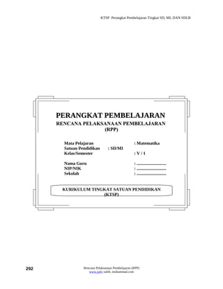 KTSP Perangkat Pembelajaran Tingkat SD, MI, DAN SDLB




      PERANGKAT PEMBELAJARAN
      RENCANA PELAKSANAAN PEMBELAJARAN
                    (RPP)

        Mata Pelajaran                             : Matematika
        Satuan Pendidikan        : SD/MI
        Kelas/Semester                             :V/1

        Nama Guru                                  : ...........................
        NIP/NIK                                    : ...........................
        Sekolah                                    : ...........................


       KURIKULUM TINGKAT SATUAN PENDIDIKAN
                     (KTSP)




292              Rencana Pelaksanaan Pembelajaran (RPP)
                    www.jufri saleh, muhammad.com
 