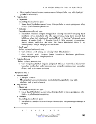 KTSP Perangkat Pembelajaran Tingkat SD, MI, DAN SDLB


   -  Mengingatkan kembali tentang macam-macam bilangan bulat yang telah dipelajari
      pada kelas sebelumnya
 Kegiatan Inti
   Eksplorasi
    Dalam kegiatan eksplorasi, guru:
     Siswa dapat Melakukan operasi hitung bilangan bulat termasuk penggunaan sifat-
        sifatnya pembulatan dan penaksiran
   Elaborasi
    Dalam kegiatan elaborasi, guru:
     Melakukan percobaan dengan menggunakan kancing berwarna-warni yang dapat
        membantu siswa memahami sifat-sifat operasi hitung yang dapat diambil dari
        kehidupan sehari-hari, misalnya : 5 kancing Merah + 4 Kancing Putih apakah sama
        dengan 4 kancing Putih + 5 Kancing Merah ? (sifat komutatif penjumlahan).
        Setelah selesai melakukan percobaan dan ditarik kesimpulan siswa di uji
        kemampuannya dengan mengerjakan soal latihan.
   Konfirmasi
     Dalam kegiatan konfirmasi, guru:
     Guru bertanya jawab tentang hal-hal yang belum diketahui siswa
     Guru bersama siswa bertanya jawab meluruskan kesalahan pemahaman,
        memberikan penguatan dan penyimpulan
 Kegiatan Penutup
    Dalam kegiatan penutup, guru:
     Guru mengulang kembali kegiatan yang telah dilakukan memberikan kesimpulan
        kemudian memberikan pekerjaanrumah dan menginformasikan materi yang akan
        dibahas pada pertemuan selanjutnya.

 Pertemuan ke 3-5
 Kegiatan awal
    - Apresepsi/ Motivasi
    - Mengingatkan kembali tentang cara membulatkan bilangan bulat yang telah
       dipelajari pada kelas sebelumnya
 Kegiatan Inti
    Eksplorasi
      Dalam kegiatan eksplorasi, guru:
       Siswa dapat Melakukan operasi hitung bilangan bulat termasuk penggunaan sifat-
         sifatnya pembulatan dan penaksiran
    Elaborasi
      Dalam kegiatan elaborasi, guru:
       Menjelaskan cara membulatkan bilangan dan menaksir dengan menggunakan garis
         bilangan.


         1    2     3    4    5      6    7     8     9    10

                          Rencana Pelaksanaan Pembelajaran (RPP)                        295
                             www.jufri saleh, muhammad.com
 