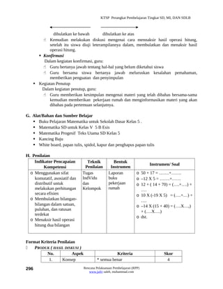 KTSP Perangkat Pembelajaran Tingkat SD, MI, DAN SDLB



             dibulatkan ke bawah         dibulatkan ke atas
        Kemudian melakukan diskusi mengenai cara mennaksir hasil operasi hitung,
           setelah itu siswa diuji leterampilannya dalam, membulatkan dan menaksir hasil
           operasi hitung.
      Konfirmasi
        Dalam kegiatan konfirmasi, guru:
        Guru bertanya jawab tentang hal-hal yang belum diketahui siswa
        Guru bersama siswa bertanya jawab meluruskan kesalahan pemahaman,
           memberikan penguatan dan penyimpulan
    Kegiatan Penutup
       Dalam kegiatan penutup, guru:
        Guru memberikan kesimpulan mengenai materi yang telah dibahas bersama-sama
           kemudian memberikan pekerjaan rumah dan menginformasikan materi yang akan
           dibahas pada pertemuan selanjutnya.

G. Alat/Bahan dan Sumber Belajar
    Buku Pelajaran Matematika untuk Sekolah Dasar Kelas 5 .
    Matematika SD untuk Kelas V 5 B Esis
    Matematika Progesif Teks Utama SD Kelas 5
    Kancing Baju
    White board, papan tulis, spidol, kapur dan penghapus papan tulis

H. Penilaian
    Indikator Pencapaian          Teknik           Bentuk
                                                                         Instrumen/ Soal
          Kompetensi             Penilaian       Instrumen
  o Menggunakan sifat          Tugas            Laporan            o 50 + 17 = …….+…….
    komutatif, asosiatif dan   IndVidu          buku               o –12 X 5 = …….+……
    distributif untuk          dan              pekerjaan          o 12 + ( 14 + 70) = (….+….) +
    melakukan perhitungan      Kelompok         rumah                ….
    secara efisien                                                 o 10 X (-19 X 5) = (….+…) +
  o Membulatkan bilangan-                                            ….
    bilangan dalam satuan,                                         o –14 X (15 + 40) = (….X…,)
    puluhan, dan ratusan                                             + (….X….)
    terdekat
                                                                   o dst.
  o Menaksir hasil operasi
    hitung dua bilangan


Format Kriteria Penilaian
   PRODUK ( HASIL DISKUSI )
          No.           Aspek                      Kriteria                      Skor
           1.     Konsep                 * semua benar                            4

296                             Rencana Pelaksanaan Pembelajaran (RPP)
                                   www.jufri saleh, muhammad.com
 