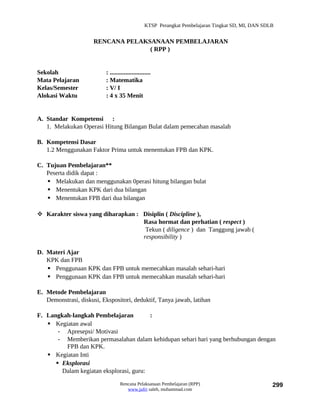 KTSP Perangkat Pembelajaran Tingkat SD, MI, DAN SDLB


                      RENCANA PELAKSANAAN PEMBELAJARAN
                                    ( RPP )


Sekolah                    : ..........................
Mata Pelajaran             : Matematika
Kelas/Semester             : V/ I
Alokasi Waktu              : 4 x 35 Menit


A. Standar Kompetensi :
   1. Melakukan Operasi Hitung Bilangan Bulat dalam pemecahan masalah

B. Kompetensi Dasar
   1.2 Menggunakan Faktor Prima untuk menentukan FPB dan KPK.

C. Tujuan Pembelajaran**
   Peserta didik dapat :
    Melakukan dan menggunakan 0perasi hitung bilangan bulat
    Menentukan KPK dari dua bilangan
    Menentukan FPB dari dua bilangan

 Karakter siswa yang diharapkan : Disiplin ( Discipline ),
                                   Rasa hormat dan perhatian ( respect )
                                    Tekun ( diligence ) dan Tanggung jawab (
                                   responsibility )

D. Materi Ajar
   KPK dan FPB
    Penggunaan KPK dan FPB untuk memecahkan masalah sehari-hari
    Penggunaan KPK dan FPB untuk memecahkan masalah sehari-hari

E. Metode Pembelajaran
   Demonstrasi, diskusi, Ekspositori, deduktif, Tanya jawab, latihan

F. Langkah-langkah Pembelajaran          :
    Kegiatan awal
       - Apresepsi/ Motivasi
       - Memberikan permasalahan dalam kehidupan sehari hari yang berhubungan dengan
         FPB dan KPK.
    Kegiatan Inti
       Eksplorasi
        Dalam kegiatan eksplorasi, guru:

                                   Rencana Pelaksanaan Pembelajaran (RPP)                             299
                                      www.jufri saleh, muhammad.com
 