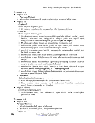 KTSP Perangkat Pembelajaran Tingkat SD, MI, DAN SDLB


  Pertemuan ke-1
   Kegiatan awal
      - Apresepsi/ Motivasi
      - Memberikan games menarik untuk membangkitkan semangat belajar siswa.
   Kegiatan Inti
      Eksplorasi
       Dalam kegiatan eksplorasi, guru:
        Siswa dapat Memahami dan menggunakan sifat-sifat operasi hitung
      Elaborasi
       Dalam kegiatan elaborasi, guru:
        Melakukan permainan (games) mengenai bilangan bulat, diskusi, memberi contoh
           besaran sehari-hari yang menggunakan bilangan positif dan negatif, serta
           menganalisis dan menyimpulkan jenis operasi hitung secara disiplin.
        Melakukan percobaan, diskusi dan latihan dengan fasilitas soal-soal
        memfasilitasi peserta didik melalui pemberian tugas, diskusi, dan lain-lain untuk
           memunculkan gagasan baru baik secara lisan maupun tertulis;
        memberi kesempatan untuk berpikir, menganalisis, menyelesaikan masalah, dan
           bertindak tanpa rasa takut;
        memfasilitasi peserta didik dalam pembelajaran kooperatif dan kolaboratif;
        memfasilitasi peserta didik berkompetisi secara sehat untuk meningkatkan prestasi
           belajar;
        memfasilitasi peserta didik membuat laporan eksplorasi yang dilakukan baik lisan
           maupun tertulis, secara individual maupun kelompok;
        memfasilitasi peserta didik untuk menyajikan hasil kerja individual maupun
           kelompok secara bertanggungjawab; ( NK, bertanggungjawab
        memfasilitasi peserta didik melakukan kegiatan yang menumbuhkan kebanggaan
           dan rasa percaya diri peserta didik.
      Konfirmasi
        Dalam kegiatan konfirmasi, guru:
        Guru bertanya jawab tentang hal-hal yang belum diketahui siswa
        Guru bersama siswa bertanya jawab meluruskan kesalahan pemahaman,
           memberikan penguatan dan penyimpulan
   Kegiatan Penutup
       Dalam kegiatan penutup, guru:
        Menyimpulkan materi dan memberikan tugas rumah untuk memantapkan
           pemahaman siswa.

  Pertemuan ke-2
   Kegiatan awal
     Apresepsi/ Motivasi
      - Mengingatkan kembali materi sebelumnya.
      - Melakukan permainan (games) mengenai bilangan bulat.
   Kegiatan Inti
174                          Rencana Pelaksanaan Pembelajaran (RPP)
                                www.jufri saleh, muhammad.com
 