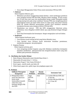 KTSP Perangkat Pembelajaran Tingkat SD, MI, DAN SDLB


        Siswa dapat Menggunakan Faktor Prima untuk menentukan FPB dan KPK
      Elaborasi
       Dalam kegiatan elaborasi, guru:
        Melakukan percobaan menggunakan benda disekitar untuk membangun pemikiran
           siswa mengenai konsep FPB dan KPK, Misalnya dalam membagi 20 koin seratus
           dan 25 koin lima ratus sama rata membutuhkan berapa wadah? Berapakah jumlah
           masing-masing koin pada setiap wadahnya? (konsep FPB) atau menghitung jadwal
           keberangkatan kereta api kapan kedua kereta itu dapat pergi sama-sama? (konsep
           KPK) dll. Setelah diberikan permasalahan tersebut siswa berdiskusi membuat
           kesimpulan bersama-sama mengenai definisi FPB dan KPK.
        Menjelaskan cara mencari FPB dan KPK menggunakan faktorisasi prima,
           sebelumnya siswa diingatkan terlebih dahulu apa yang dimaksud dengan bilangan
           prima.
        Siswa diuji keterampilan dan kemampuan dengan mengerjakan soal-soal latihan.
      Konfirmasi
        Dalam kegiatan konfirmasi, guru:
        Guru bertanya jawab tentang hal-hal yang belum diketahui siswa
        Guru bersama siswa bertanya jawab meluruskan kesalahan pemahaman,
           memberikan penguatan dan penyimpulan
    Kegiatan Penutup
       Dalam kegiatan penutup, guru:
        Guru mengulang kembali kegiatan yang telah dilakukan memberikan kesimpulan
           kemudian memberikan pekerjaanrumah dan menginformasikan materi yang akan
           dibahas pada pertemuan selanjutnya.

G. Alat/Bahan dan Sumber Belajar
    Buku Pelajaran Matematika untuk Sekolah Dasar Kelas 5 .
    Matematika SD untuk Kelas V 5 B Esis
    Matematika Progesif Teks Utama SD Kelas 5
    Koin Logam , manilk-manik, jam beker dll
    White board, papan tulis, spidol, kapur dan penghapus papan tulis

H. Penilaian
    Indikator Pencapaian         Teknik           Bentuk
                                                                        Instrumen/ Soal
         Kompetensi             Penilaian       Instrumen
  o Mengunakan faktor         Tugas            Isian              o Carilah FPB dan KPK dari
    prima dan faktorisasi     IndVidu                               32 dan 60!
    prima untuk               dan                                 o Carilah FPB dan KPK dari
    memecahkan masalah        Kelompok                              15, 25 dan 30!
    sehari-hari yang                                              o dst
    berkaitan dengan FPB
    dan KPK


300                            Rencana Pelaksanaan Pembelajaran (RPP)
                                  www.jufri saleh, muhammad.com
 