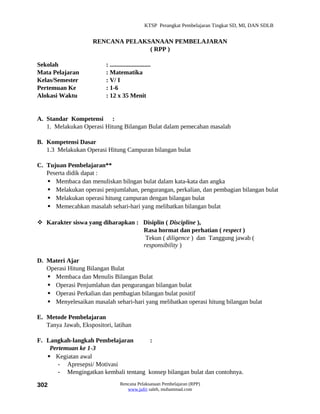 KTSP Perangkat Pembelajaran Tingkat SD, MI, DAN SDLB


                     RENCANA PELAKSANAAN PEMBELAJARAN
                                   ( RPP )

Sekolah                   : ..........................
Mata Pelajaran            : Matematika
Kelas/Semester            : V/ I
Pertemuan Ke              : 1-6
Alokasi Waktu             : 12 x 35 Menit


A. Standar Kompetensi :
   1. Melakukan Operasi Hitung Bilangan Bulat dalam pemecahan masalah

B. Kompetensi Dasar
   1.3 Melakukan Operasi Hitung Campuran bilangan bulat

C. Tujuan Pembelajaran**
   Peserta didik dapat :
    Membaca dan menuliskan bilngan bulat dalam kata-kata dan angka
    Melakukan operasi penjumlahan, pengurangan, perkalian, dan pembagian bilangan bulat
    Melakukan operasi hitung campuran dengan bilangan bulat
    Memecahkan masalah sehari-hari yang melibatkan bilangan bulat

 Karakter siswa yang diharapkan : Disiplin ( Discipline ),
                                   Rasa hormat dan perhatian ( respect )
                                    Tekun ( diligence ) dan Tanggung jawab (
                                   responsibility )

D. Materi Ajar
   Operasi Hitung Bilangan Bulat
    Membaca dan Menulis Bilangan Bulat
    Operasi Penjumlahan dan pengurangan bilangan bulat
    Operasi Perkalian dan pembagian bilangan bulat positif
    Menyelesaikan masalah sehari-hari yang melibatkan operasi hitung bilangan bulat

E. Metode Pembelajaran
   Tanya Jawab, Ekspositori, latihan

F. Langkah-langkah Pembelajaran        :
    Pertemuan ke 1-3
    Kegiatan awal
       - Apresepsi/ Motivasi
       - Mengingatkan kembali tentang konsep bilangan bulat dan contohnya.

302                               Rencana Pelaksanaan Pembelajaran (RPP)
                                     www.jufri saleh, muhammad.com
 