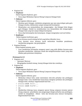 KTSP Perangkat Pembelajaran Tingkat SD, MI, DAN SDLB


 Kegiatan Inti
   Eksplorasi
    Dalam kegiatan eksplorasi, guru:
     Siswa dapat Melakukan Operasi Hitung Campuran bilangan bulat
   Elaborasi
    Dalam kegiatan elaborasi, guru:
     Membuat garis bilangan, melakukan pengamatan apa saja yang terdapat pada garis
        bilangan tersebut, didiskusikan sampai memperoleh kesimpulan.
     Menjelaskan cara menjumlahkan dan mengurangkan dua bilangan bulat dengan
        garis bilangan. Setelah itu mendiskusikan cara menjumlahan dan mengurangkan
        bilangan bulat yang lain sampai didapat kesimpulan.
     Siswa diuji keterampilan dan kemampuan dengan mengerjakan soal-soal latihan.
   Konfirmasi
     Dalam kegiatan konfirmasi, guru:
     Guru bertanya jawab tentang hal-hal yang belum diketahui siswa
     Guru bersama siswa bertanya jawab meluruskan kesalahan pemahaman,
        memberikan penguatan dan penyimpulan
 Kegiatan Penutup
    Dalam kegiatan penutup, guru:
     Guru memberikan kesimpulan mengenai materi yang telah dibahas bersama-sama
        kemudian memberikan pekerjaan rumah dan menginformasikan materi yang akan
        dibahas pada pertemuan selanjutnya.

 Pertemuan ke 4-6
 Kegiatan awal
    - Apresepsi/ Motivasi
    - Mengingatkan kembali tentang konsep bilangan bulat dan contohnya.
 Kegiatan Inti
    Eksplorasi
      Dalam kegiatan eksplorasi, guru:
       Siswa dapat Melakukan Operasi Hitung Campuran bilangan bulat
    Elaborasi
      Dalam kegiatan elaborasi, guru:
       Melakukan diskusi kelas untuk menentukan sifat-sifat perkalian dan pembagian
         bilangan bulat. Guru memberikan kasus-kasus mengenai perkalian dan pembagian
         bilangan bulat, misalnya: bagaimanakah hasil dari …….
       (+) x (+) contoh 4 x 5 =……
       (+) x (-) contoh 3 x (-7) =….
       dst.
       Memberikan beberapa kasus mengenai operasi hitung campuran terutama operasi
         hitung campuran penambahan atau pengurangan dengan perkalian atau pembagian,
         setelah itu mengadakan diskusi kelas dan bersama-sama mencari kesimpulan.
         Bagaimanakah hasil dari:
                          Rencana Pelaksanaan Pembelajaran (RPP)                        303
                             www.jufri saleh, muhammad.com
 