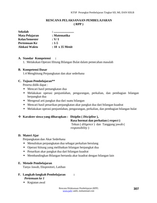 KTSP Perangkat Pembelajaran Tingkat SD, MI, DAN SDLB


                     RENCANA PELAKSANAAN PEMBELAJARAN
                                   ( RPP )

Sekolah                  : ..........................
Mata Pelajaran           : Matematika
Kelas/Semester           : V/ I
Pertemuan Ke             : 1-5
Alokasi Waktu            : 10 x 35 Menit


A. Standar Kompetensi :
   1. Melakukan Operasi Hitung Bilangan Bulat dalam pemecahan masalah

B. Kompetensi Dasar
   1.4 Menghitung Perpangkatan dan akar sederhana

C. Tujuan Pembelajaran**
   Peserta didik dapat :
    Mencari hasil pemangkatan dua
    Melakukan operasi penjumlahan, pengurangan, perkalian, dan pembagian bilangan
      berpangkat dua
    Mengenal arti pangkat dua dari suatu bilangan
    Mencari hasil penarikan perpangkatan akar pangkat dua dari bilangan kuadrat
    Melakukan operasi penjumlahan, pengurangan, perkalian, dan pembagian bilangan bulat

 Karakter siswa yang diharapkan : Disiplin ( Discipline ),
                                   Rasa hormat dan perhatian ( respect )
                                    Tekun ( diligence ) dan Tanggung jawab (
                                   responsibility )

D. Materi Ajar
   Perpangkatan dan Akar Sederhana
    Menuliskan perpangkatan dua sebagai perkalian berulang
    Operasi hiitung yang melibatkan bilangan berpangkat dua
    Penarikan akar pangkat dua dari bilangan kuadrat
    Membandingkan Bilangan bertanda akar kuadrat dengan bilangan lain

E. Metode Pembelajaran
   Tanya Jawab, Ekspositori, Latihan

F. Langkah-langkah Pembelajaran                     :
    Pertemuan ke 1
    Kegiatan awal
                                 Rencana Pelaksanaan Pembelajaran (RPP)                             307
                                    www.jufri saleh, muhammad.com
 