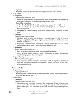 KTSP Perangkat Pembelajaran Tingkat SD, MI, DAN SDLB


     - Apresepsi
     - Memberikan motivasi dan semangat dengan permainan atau cerita pendek.
   Kegiatan Inti
     Eksplorasi
      Dalam kegiatan eksplorasi, guru:
       Menjelaskan cara melakukan operasi hitung bilangan berpangkat dua, memberikan
          beberapa permasalahan melakukantanya jawab dengan siswa.
        Contoh Permasalahan:
        1. 82 + 4 2= (8 x 8) + (4 x 4) apakah hasilnya sama dengan 82 + 4 2 = ( 8 + 4 ) 2
        2. 62 x 52 = (6x 6) + (5 x 5) apakah hasilnya sama dengan 62 x 52 = (6 x 5 ) 2
        Manakahyang benar?
       Mengingatkan kembali tentang aturan baku operasi hitung campuran bilangan
          bulat.
     Elaborasi
      Dalam kegiatan elaborasi, guru:
       Membuat tabel perkalian dari perkalian 1 sampai dengan 10 lalu beri warna
          bilangan yang dikalikan bilangan yang sama, melakukan diskusi dan bersama-sama
          menarik kesimpulan.
       Siswa diuji keterampilan dan kemampuan dengan mengerjakan soal-soal latihan
          tremasuk soal operasi hitung campuran bilangan berpangkat dua.
     Konfirmasi
       Dalam kegiatan konfirmasi, guru:
       Guru bertanya jawab tentang hal-hal yang belum diketahui siswa
       Guru bersama siswa bertanya jawab meluruskan kesalahan pemahaman,
          memberikan penguatan dan penyimpulan
   Kegiatan Penutup
      Dalam kegiatan penutup, guru:
       Guru meriview kembali mengenai materi yang telah disampaikan, memberikan
          pekerjaan rumah dan memberi tugas membaca materi yang akan dibahas pada
          pertemuan selanjutnya.

   Pertemuan ke 2-3
   Kegiatan awal
      - Apresepsi/ Motivasi
      - Mengulang sedikit materi tentang bilangan berpangkat dua dan hubungannya dengan
         penarikan akar pangkat dua.
   Kegiatan Inti
      Eksplorasi
        Dalam kegiatan eksplorasi, guru:
         Menjelaskan cara melakukan penarikan akar pangkat dua dengan beberapa cara,
           siswa dapat bebas memilih cara mana yang dimengerti untuk memecahkan
           permasalahan pada soal. Penarikan akar dapat dilakukan dengan beberapa cara
           yaitu:

308                         Rencana Pelaksanaan Pembelajaran (RPP)
                               www.jufri saleh, muhammad.com
 