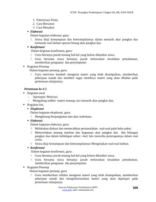 KTSP Perangkat Pembelajaran Tingkat SD, MI, DAN SDLB


      1. Faktorisasi Prima
      2. Cara Bersusun
      3. Cara Menaksir
   Elaborasi
    Dalam kegiatan elaborasi, guru:
     Siswa diuji kemampuan dan keterampilannya dalam menarik akar pangkat dua
        termasuk soal latihan operasi hitung akar pangkat dua.
   Konfirmasi
     Dalam kegiatan konfirmasi, guru:
     Guru bertanya jawab tentang hal-hal yang belum diketahui siswa
     Guru bersama siswa bertanya jawab meluruskan kesalahan pemahaman,
        memberikan penguatan dan penyimpulan
 Kegiatan Penutup
    Dalam kegiatan penutup, guru:
     Guru meriview kembali mengenai materi yang telah disampaikan, memberikan
        pekerjaan rumah dan memberi tugas membaca materi yang akan dibahas pada
        pertemuan selanjutnya.

 Pertemuan ke 4-5
 Kegiatan awal
    - Apresepsi/ Motivasi
    - Mengulang sedikit materi tentang cara menarik akar pangkat dua.
 Kegiatan Inti
    Eksplorasi
      Dalam kegiatan eksplorasi, guru:
       Menghitung Perpangkatan dan akar sederhana
    Elaborasi
      Dalam kegiatan elaborasi, guru:
       Melakukan diskusi dan memecahkan permasalahan soal-soal pada buku paket.
       Menceritakan tentang manfaat dan kegunaan akar pangkat dua dan bilangan
         pangkat dua dalam kehidupan sehari –hari lalu mencoba penerapannya dalam soal
         cerita.
       Siswa diuji kemampuan dan keterampilannya Mengerjakan soal-soal latihan.
    Konfirmasi
      Dalam kegiatan konfirmasi, guru:
       Guru bertanya jawab tentang hal-hal yang belum diketahui siswa
       Guru bersama siswa bertanya jawab meluruskan kesalahan pemahaman,
         memberikan penguatan dan penyimpulan
 Kegiatan Penutup
     Dalam kegiatan penutup, guru:
       Guru memberikan refleksi mengenai materi yang telah disampaikan, memberikan
         pekerjaan rumah dan menginformasikan materi yang akan dipelajari pada
         pertemuan selanjutnya
                          Rencana Pelaksanaan Pembelajaran (RPP)                        309
                             www.jufri saleh, muhammad.com
 
