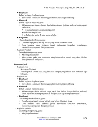 KTSP Perangkat Pembelajaran Tingkat SD, MI, DAN SDLB


   Eksplorasi
    Dalam kegiatan eksplorasi, guru:
     Siswa dapat Memahami dan menggunakan sifat-sifat operasi hitung
   Elaborasi
    Dalam kegiatan elaborasi, guru:
     Melakukan percobaan, diskusi dan latihan dengan fasilitas soal-soal untuk dapat
        melakukan:
         penjumlahan dan perkalian dengan nol
        perkalian dengan satu
        perkalian dua angka dengan angka sebelas
   Konfirmasi
     Dalam kegiatan konfirmasi, guru:
     Guru bertanya jawab tentang hal-hal yang belum diketahui siswa
     Guru bersama siswa bertanya jawab meluruskan kesalahan pemahaman,
        memberikan penguatan dan penyimpulan
 Kegiatan Penutup
    Dalam kegiatan penutup, guru:
     Menyimpulkan materi
     Memberikan pekerjaan rumah dan menginformasikan materi yang akan dibahas
        pada pertemuan selanjutnya.

Pertemuan ke-3
 Kegiatan awal
    - Apresepsi/ Motivasi
    - Mendengarkan ceritra lucu yang berkaitan dengan penjumlahan dan perkalian tiga
       bilangan.
 Kegiatan Inti
    Eksplorasi
     Dalam kegiatan eksplorasi, guru:
      Siswa dapat Memahami dan menggunakan sifat-sifat operasi hitung
    Elaborasi
     Dalam kegiatan elaborasi, guru:
      Melakukan percobaan, diskusi, tanya jawab dan latihan dengan fasilitas soal-soal
         untuk dapat melakukan penjumlahan dan perkalian tiga bilangan berurutan
    Konfirmasi
      Dalam kegiatan konfirmasi, guru:
      Guru bertanya jawab tentang hal-hal yang belum diketahui siswa
      Guru bersama siswa bertanya jawab meluruskan kesalahan pemahaman,
         memberikan penguatan dan penyimpulan
 Kegiatan Penutup
     Dalam kegiatan penutup, guru:
      Menyimpulkan materi

                           Rencana Pelaksanaan Pembelajaran (RPP)                        175
                              www.jufri saleh, muhammad.com
 
