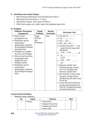KTSP Perangkat Pembelajaran Tingkat SD, MI, DAN SDLB



G. Alat/Bahan dan Sumber Belajar
    Buku Pelajaran Matematika untuk Sekolah Dasar Kelas 5 .
    Matematika SD untuk Kelas V 5 A Esis
    Matematika Progesif Teks Utama SD Kelas 5
    White board, papan tulis, spidol, kapur dan penghapus papan tulis

H. Penilaian
    Indikator Pencapaian         Teknik            Bentuk
                                                                           Instrumen/ Soal
          Kompetensi            Penilaian        Instrumen
  o Mencari hasil             Tugas             Isian              o Arti dari 52 ………..
    pemangkatan dua           IndVidu                              o 122 = ….x ….=….
  o Melakukan operasi         dan                                  o 502 + 102 = ……
    penjumlahan,              Kelompok                             o 602 : 202 – 102 =…….
    pengurangan, perkalian,                                        o Gunakan lah tanda >, < atau
    dan pembagian bilangan                                           = pada titik-titik yang telah
    berpangkat dua                                                   disediakan!
  o Mengenal arti pangkat                                               256 + 441 ………..35
    dua dari suatu bilangan                                        o
  o Mencari hasil penarikan                                        o 36 …………………
                                                                         1156
    perpangkatan akar
    pangkat dua dari                                               o     144 -   169   ……….
    bilangan kuadrat                                                     36
  o Melakukan operasi                                              o Halaman sekolah Amir
    penjumlahan,                                                     berbentuk persegi dengan
    pengurangan, perkalian,                                          sisi 14 m. hitunglah luas
    dan pembagian bilangan                                           halaman sekolah amin?
    bulat                                                          o Ibu membeli 12 lusin piring
                                                                     dan gelas. Berapa banyak
                                                                     jumlah piring dan gelas yang
                                                                     di beli ibu.
                                                                   o Sawah Pak Karta berbentuk
                                                                     persegi panjang dengan luas
                                                                     1024 m2. berapakah panjang
                                                                     sisi kebun Pak Karta?

Format Kriteria Penilaian
   PRODUK ( HASIL DISKUSI )
          No.           Aspek                       Kriteria                       Skor
           1.     Konsep                 * semua benar                              4
                                         * sebagian besar benar                     3
                                         * sebagian kecil benar                     2
                                         * semua salah                              1

310                             Rencana Pelaksanaan Pembelajaran (RPP)
                                   www.jufri saleh, muhammad.com
 