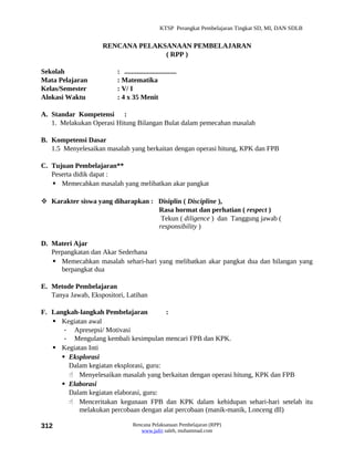 KTSP Perangkat Pembelajaran Tingkat SD, MI, DAN SDLB


                    RENCANA PELAKSANAAN PEMBELAJARAN
                                  ( RPP )

Sekolah                  : ..............................
Mata Pelajaran           : Matematika
Kelas/Semester           : V/ I
Alokasi Waktu            : 4 x 35 Menit

A. Standar Kompetensi :
   1. Melakukan Operasi Hitung Bilangan Bulat dalam pemecahan masalah

B. Kompetensi Dasar
   1.5 Menyelesaikan masalah yang berkaitan dengan operasi hitung, KPK dan FPB

C. Tujuan Pembelajaran**
   Peserta didik dapat :
    Memecahkan masalah yang melibatkan akar pangkat

 Karakter siswa yang diharapkan : Disiplin ( Discipline ),
                                   Rasa hormat dan perhatian ( respect )
                                    Tekun ( diligence ) dan Tanggung jawab (
                                   responsibility )

D. Materi Ajar
   Perpangkatan dan Akar Sederhana
    Memecahkan masalah sehari-hari yang melibatkan akar pangkat dua dan bilangan yang
      berpangkat dua

E. Metode Pembelajaran
   Tanya Jawab, Ekspositori, Latihan

F. Langkah-langkah Pembelajaran          :
    Kegiatan awal
       - Apresepsi/ Motivasi
       - Mengulang kembali kesimpulan mencari FPB dan KPK.
    Kegiatan Inti
       Eksplorasi
        Dalam kegiatan eksplorasi, guru:
         Menyelesaikan masalah yang berkaitan dengan operasi hitung, KPK dan FPB
       Elaborasi
        Dalam kegiatan elaborasi, guru:
         Menceritakan kegunaan FPB dan KPK dalam kehidupan sehari-hari setelah itu
           melakukan percobaan dengan alat percobaan (manik-manik, Lonceng dll)

312                              Rencana Pelaksanaan Pembelajaran (RPP)
                                    www.jufri saleh, muhammad.com
 