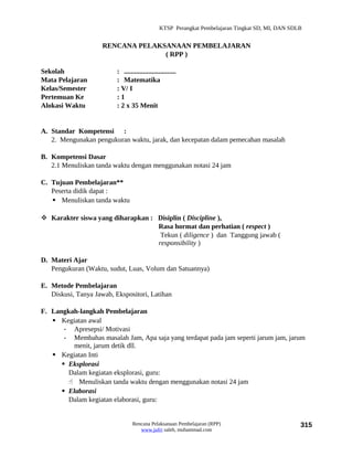 KTSP Perangkat Pembelajaran Tingkat SD, MI, DAN SDLB


                     RENCANA PELAKSANAAN PEMBELAJARAN
                                   ( RPP )

Sekolah                   : ..............................
Mata Pelajaran            : Matematika
Kelas/Semester            : V/ I
Pertemuan Ke              :1
Alokasi Waktu             : 2 x 35 Menit


A. Standar Kompetensi :
   2. Mengunakan pengukuran waktu, jarak, dan kecepatan dalam pemecahan masalah

B. Kompetensi Dasar
   2.1 Menuliskan tanda waktu dengan menggunakan notasi 24 jam

C. Tujuan Pembelajaran**
   Peserta didik dapat :
    Menuliskan tanda waktu

 Karakter siswa yang diharapkan : Disiplin ( Discipline ),
                                   Rasa hormat dan perhatian ( respect )
                                    Tekun ( diligence ) dan Tanggung jawab (
                                   responsibility )

D. Materi Ajar
   Pengukuran (Waktu, sudut, Luas, Volum dan Satuannya)

E. Metode Pembelajaran
   Diskusi, Tanya Jawab, Ekspositori, Latihan

F. Langkah-langkah Pembelajaran
    Kegiatan awal
       - Apresepsi/ Motivasi
       - Membahas masalah Jam, Apa saja yang terdapat pada jam seperti jarum jam, jarum
          menit, jarum detik dll.
    Kegiatan Inti
       Eksplorasi
        Dalam kegiatan eksplorasi, guru:
         Menuliskan tanda waktu dengan menggunakan notasi 24 jam
       Elaborasi
        Dalam kegiatan elaborasi, guru:


                                  Rencana Pelaksanaan Pembelajaran (RPP)                           315
                                     www.jufri saleh, muhammad.com
 