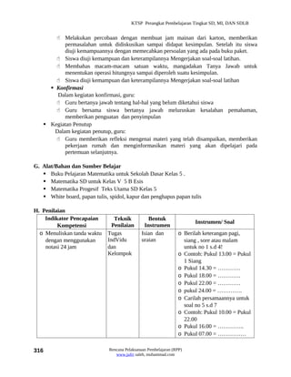 KTSP Perangkat Pembelajaran Tingkat SD, MI, DAN SDLB


        Melakukan percobaan dengan membuat jam mainan dari karton, memberikan
           permasalahan untuk didiskusikan sampai didapat kesimpulan. Setelah itu siswa
           diuji kemampuannya dengan memecahkan persoalan yang ada pada buku paket.
        Siswa diuji kemampuan dan keterampilannya Mengerjakan soal-soal latihan.
        Membahas macam-macam satuan waktu, mangadakan Tanya Jawab untuk
           menentukan operasi hitungnya sampai diperoleh suatu kesimpulan.
        Siswa diuji kemampuan dan keterampilannya Mengerjakan soal-soal latihan
      Konfirmasi
        Dalam kegiatan konfirmasi, guru:
        Guru bertanya jawab tentang hal-hal yang belum diketahui siswa
        Guru bersama siswa bertanya jawab meluruskan kesalahan pemahaman,
           memberikan penguatan dan penyimpulan
    Kegiatan Penutup
       Dalam kegiatan penutup, guru:
        Guru memberikan refleksi mengenai materi yang telah disampaikan, memberikan
           pekerjaan rumah dan menginformasikan materi yang akan dipelajari pada
           pertemuan selanjutnya.

G. Alat/Bahan dan Sumber Belajar
    Buku Pelajaran Matematika untuk Sekolah Dasar Kelas 5 .
    Matematika SD untuk Kelas V 5 B Esis
    Matematika Progesif Teks Utama SD Kelas 5
    White board, papan tulis, spidol, kapur dan penghapus papan tulis

H. Penilaian
    Indikator Pencapaian         Teknik           Bentuk
                                                                        Instrumen/ Soal
         Kompetensi             Penilaian       Instrumen
  o Menuliskan tanda waktu    Tugas            Isian dan          o Berilah keterangan pagi,
    dengan menggunakan        IndVidu          uraian               siang , sore atau malam
    notasi 24 jam             dan                                   untuk no 1 s.d 4!
                              Kelompok                            o Contoh: Pukul 13.00 = Pukul
                                                                    1 Siang
                                                                  o Pukul 14.30 = …………
                                                                  o Pukul 18.00 = …………
                                                                  o Pukul 22.00 = …………
                                                                  o pukul 24.00 = ………….
                                                                  o Carilah persamaannya untuk
                                                                    soal no 5 s.d 7
                                                                  o Contoh: Pukul 10.00 = Pukul
                                                                    22.00
                                                                  o Pukul 16.00 = …………..
                                                                  o Pukul 07.00 = ……………

316                            Rencana Pelaksanaan Pembelajaran (RPP)
                                  www.jufri saleh, muhammad.com
 