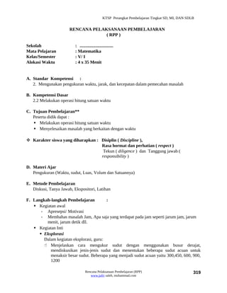 KTSP Perangkat Pembelajaran Tingkat SD, MI, DAN SDLB


                       RENCANA PELAKSANAAN PEMBELAJARAN
                                    ( RPP )

Sekolah                   : ..............................
Mata Pelajaran            : Matematika
Kelas/Semester            : V/ I
Alokasi Waktu             : 4 x 35 Menit


A. Standar Kompetensi :
   2. Mengunakan pengukuran waktu, jarak, dan kecepatan dalam pemecahan masalah

B. Kompetensi Dasar
   2.2 Melakukan operasi hitung satuan waktu

C. Tujuan Pembelajaran**
   Peserta didik dapat :
    Melakukan operasi hitung satuan waktu
    Menyelesaikan masalah yang berkaitan dengan waktu

 Karakter siswa yang diharapkan : Disiplin ( Discipline ),
                                   Rasa hormat dan perhatian ( respect )
                                    Tekun ( diligence ) dan Tanggung jawab (
                                   responsibility )

D. Materi Ajar
   Pengukuran (Waktu, sudut, Luas, Volum dan Satuannya)

E. Metode Pembelajaran
   Diskusi, Tanya Jawab, Ekspositori, Latihan

F. Langkah-langkah Pembelajaran          :
    Kegiatan awal
       - Apresepsi/ Motivasi
       - Membahas masalah Jam, Apa saja yang terdapat pada jam seperti jarum jam, jarum
         menit, jarum detik dll.
    Kegiatan Inti
       Eksplorasi
        Dalam kegiatan eksplorasi, guru:
         Menjelaskan cara mengukur sudut dengan menggunakan busur derajat,
           mendiskusikan jenis-jenis sudut dan menentukan beberapa sudut acuan untuk
           menaksir besar sudut. Beberapa yang menjadi sudut acuan yaitu 300,450, 600, 900,
           1200

                                  Rencana Pelaksanaan Pembelajaran (RPP)                           319
                                     www.jufri saleh, muhammad.com
 