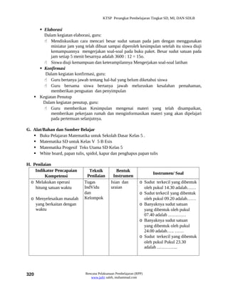 KTSP Perangkat Pembelajaran Tingkat SD, MI, DAN SDLB


      Elaborasi
       Dalam kegiatan elaborasi, guru:
        Mendiskusikan cara mencari besar sudut satuan pada jam dengan menggunakan
           miniatur jam yang telah dibuat sampai diperoleh kesimpulan setelah itu siswa diuji
           kemampuannya mengerjakan soal-soal pada buku paket. Besar sudut satuan pada
           jam setiap 5 menit besarnya adalah 3600 : 12 = 15o.
        Siswa diuji kemampuan dan keterampilannya Mengerjakan soal-soal latihan
      Konfirmasi
        Dalam kegiatan konfirmasi, guru:
        Guru bertanya jawab tentang hal-hal yang belum diketahui siswa
        Guru bersama siswa bertanya jawab meluruskan kesalahan pemahaman,
           memberikan penguatan dan penyimpulan
    Kegiatan Penutup
       Dalam kegiatan penutup, guru:
        Guru memberikan Kesimpulan mengenai materi yang telah disampaikan,
           memberikan pekerjaan rumah dan menginformasikan materi yang akan dipelajari
           pada pertemuan selanjutnya.

G. Alat/Bahan dan Sumber Belajar
    Buku Pelajaran Matematika untuk Sekolah Dasar Kelas 5 .
    Matematika SD untuk Kelas V 5 B Esis
    Matematika Progesif Teks Utama SD Kelas 5
    White board, papan tulis, spidol, kapur dan penghapus papan tulis

H. Penilaian
    Indikator Pencapaian         Teknik           Bentuk
                                                                         Instrumen/ Soal
         Kompetensi             Penilaian       Instrumen
  o Melakukan operasi         Tugas            Isian dan          o Sudut terkecil yang dibentuk
    hitung satuan waktu       IndVidu          uraian               oleh pukul 14.30 adalah……
                              dan                                 o Sudut terkecil yang dibentuk
  o Menyelesaikan masalah     Kelompok                              oleh pukul 09.20 adalah……
    yang berkaitan dengan                                         o Banyaknya sudut satuan
    waktu                                                           yang dibentuk oleh pukul
                                                                    07.40 adalah …………
                                                                  o Banyaknya sudut satuan
                                                                    yang dibentuk oleh pukul
                                                                    24.00 adalah….. ……
                                                                  o Sudut terkecil yang dibentuk
                                                                    oleh pukul Pukul 23.30
                                                                    adalah …………..




320                            Rencana Pelaksanaan Pembelajaran (RPP)
                                  www.jufri saleh, muhammad.com
 