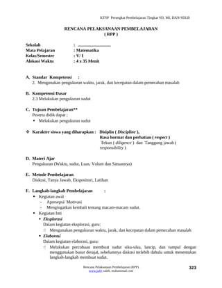KTSP Perangkat Pembelajaran Tingkat SD, MI, DAN SDLB


                     RENCANA PELAKSANAAN PEMBELAJARAN
                                   ( RPP )

Sekolah                   : ..............................
Mata Pelajaran            : Matematika
Kelas/Semester            : V/ I
Alokasi Waktu             : 4 x 35 Menit


A. Standar Kompetensi :
   2. Mengunakan pengukuran waktu, jarak, dan kecepatan dalam pemecahan masalah

B. Kompetensi Dasar
   2.3 Melakukan pengukuran sudut

C. Tujuan Pembelajaran**
   Peserta didik dapat :
    Melakukan pengukuran sudut

 Karakter siswa yang diharapkan : Disiplin ( Discipline ),
                                   Rasa hormat dan perhatian ( respect )
                                    Tekun ( diligence ) dan Tanggung jawab (
                                   responsibility )

D. Materi Ajar
   Pengukuran (Waktu, sudut, Luas, Volum dan Satuannya)

E. Metode Pembelajaran
   Diskusi, Tanya Jawab, Ekspositori, Latihan

F. Langkah-langkah Pembelajaran          :
    Kegiatan awal
       - Apresepsi/ Motivasi
       - Mengingatkan kembali tentang macam-macam sudut.
    Kegiatan Inti
       Eksplorasi
        Dalam kegiatan eksplorasi, guru:
         Mengunakan pengukuran waktu, jarak, dan kecepatan dalam pemecahan masalah
       Elaborasi
        Dalam kegiatan elaborasi, guru:
         Melakukan percobaan membuat sudut siku-siku, lancip, dan tumpul dengan
           menggunakan busur derajat, sebelumnya diskusi terlebih dahulu untuk menentukan
           langkah-langkah membuat sudut.

                                  Rencana Pelaksanaan Pembelajaran (RPP)                           323
                                     www.jufri saleh, muhammad.com
 