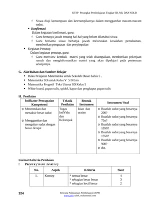 KTSP Perangkat Pembelajaran Tingkat SD, MI, DAN SDLB


        Siswa diuji kemampuan dan keterampilannya dalam menggambar macam-macam
           sudut.
      Konfirmasi
        Dalam kegiatan konfirmasi, guru:
        Guru bertanya jawab tentang hal-hal yang belum diketahui siswa
        Guru bersama siswa bertanya jawab meluruskan kesalahan pemahaman,
           memberikan penguatan dan penyimpulan
    Kegiatan Penutup
       Dalam kegiatan penutup, guru:
        Guru meriview kembali materi yang telah disampaikan, memberikan pekerjaan
           rumah dan menginformasikan materi yang akan dipelajari pada pertemuan
           selanjutnya.

G. Alat/Bahan dan Sumber Belajar
    Buku Pelajaran Matematika untuk Sekolah Dasar Kelas 5 .
    Matematika SD untuk Kelas V 5 B Esis
    Matematika Progesif Teks Utama SD Kelas 5
    White board, papan tulis, spidol, kapur dan penghapus papan tulis

H. Penilaian
    Indikator Pencapaian          Teknik            Bentuk
                                                                          Instrumen/ Soal
         Kompetensi              Penilaian        Instrumen
  o Menentukan dan             Tugas             Isian dan          o Buatlah sudut yang besarnya
    menaksir besar sudut       IndVidu           uraian               200?
                               dan                                  o Buatlah sudut yang besarnya
  o Menggambar dan             Kelompok                               75o?
    mengukur sudut dengan                                           o Buatlah sudut yang besarnya
    busur derajat                                                     1050?
                                                                    o Buatlah sudut yang besarnya
                                                                      1350?
                                                                    o Buatlah sudut yang besarnya
                                                                      900?
                                                                    o dst.


Format Kriteria Penilaian
   PRODUK ( HASIL DISKUSI )
           No.           Aspek                         Kriteria                   Skor
            1.     Konsep                 * semua benar                             4
                                          * sebagian besar benar                    3
                                          * sebagian kecil benar                    2


324                              Rencana Pelaksanaan Pembelajaran (RPP)
                                    www.jufri saleh, muhammad.com
 
