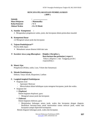 KTSP Perangkat Pembelajaran Tingkat SD, MI, DAN SDLB


                     RENCANA PELAKSANAAN PEMBELAJARAN
                                   ( RPP )

Sekolah                   : ..............................
Mata Pelajaran            : Matematika
Kelas/Semester            : V/ I
Alokasi Waktu             : 8 x 35 Menit

A. Standar Kompetensi :
   2. Mengunakan pengukuran waktu, jarak, dan kecepatan dalam pemecahan masalah

B. Kompetensi Dasar
   2.4 Mengenal satuan jarak dan kecepatan

C. Tujuan Pembelajaran**
   Peserta didik dapat :
    Memahami satuan dimensi lebih dari satu

 Karakter siswa yang diharapkan : Disiplin ( Discipline ),
                                   Rasa hormat dan perhatian ( respect )
                                    Tekun ( diligence ) dan Tanggung jawab (
                                   responsibility )

D. Materi Ajar
   Pengukuran (Waktu, sudut, Luas, Volum dan Satuannya)

E. Metode Pembelajaran
   Diskusi, Tanya Jawab, Ekspositori, Latihan

F. Langkah-langkah Pembelajaran
    Kegiatan awal
       - Apresepsi/ Motivasi
       - Menceritakan dalam kehidupan nyata mengenai kecepatan, jarak dan waktu.
    Kegiatan Inti
       Eksplorasi
        Dalam kegiatan eksplorasi, guru:
         Mengenal satuan jarak dan kecepatan
       Elaborasi
        Dalam kegiatan elaborasi, guru:
         Menjelaskan hubungan antara jarak, waktu dan kecepatan dengan diagram.
            Berdiskusi bersama-sama untuk menurunkan rumus mencari jarak, waktu dan
            kecepatan sampai diperoleh kesimpulan.
       Bentuk diagram hubungan jarak, waktu dan kecepatan.

                                  Rencana Pelaksanaan Pembelajaran (RPP)                           327
                                     www.jufri saleh, muhammad.com
 