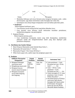 KTSP Perangkat Pembelajaran Tingkat SD, MI, DAN SDLB



                                       Jarak
                      :                                         :

            Waktu                     x                Kecepatan
        Membahas beberapa soal secara bersama-sama mengenai kecepatan, jarak , waktu
           dan kecepatan juga dalam menentukan waktu berangkat dan waktu tiba.
        kemampuan siswa diiuji dengan mengerjakan soal-soal latihan pada buku paket.
      Konfirmasi
        Dalam kegiatan konfirmasi, guru:
        Guru bertanya jawab tentang hal-hal yang belum diketahui siswa
        Guru bersama siswa bertanya jawab meluruskan kesalahan pemahaman,
           memberikan penguatan dan penyimpulan
    Kegiatan Penutup
       Dalam kegiatan penutup, guru:
        Guru memberikan kesimpulan materi yang telah disampaikan, memberikan
           pekerjaan rumah dan menginformasikan materi yang akan dipelajari pada
           pertemuan selanjutnya.

G. Alat/Bahan dan Sumber Belajar
    Buku Pelajaran Matematika untuk Sekolah Dasar Kelas 5 .
    Matematika SD untuk Kelas V 5 B Esis
    Matematika Progesif Teks Utama SD Kelas 5
    White board, papan tulis, spidol, kapur dan penghapus papan tulis

H. Penilaian
    Indikator Pencapaian         Teknik           Bentuk
                                                                           Instrumen/ Soal
         Kompetensi             Penilaian       Instrumen
  o Mengenal hubungan         Tugas            Isian dan            o Lama perjalanan = 3 jam.
    antarsatuan jarak         IndVidu          uraian                 Kecepatan per jam= 45 km.
  o Menghitung satuan jarak   dan                                     Jarak = ………km
  o Mengenal macam-           Kelompok                              o Jarak = 140 km. Lama
    macam satuan kecepatan                                            perjalanan = 4 jam.
  o Mengukur kecepatan                                                Kecepatan per jam = …..km
    secara tidak langsung                                           o Waktu berangkat 07.15. lama
    dan langsung                                                      perjalanan 2 jam 12 menit.
                                                                      Waktu tiba pukul = ….
                                                                    o Pak Kabul pergi ke Surabaya
                                                                      naik kereta Agro Bromo,
                                                                      berangkat dari Jakarts pukul
                                                                      07.00 malam. Kecepatan
                                                                      kereta api rata-rata 90 km.
                                                                      Jika jarak Jakarta Surabaya

328                            Rencana Pelaksanaan Pembelajaran (RPP)
                                  www.jufri saleh, muhammad.com
 