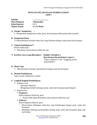 KTSP Perangkat Pembelajaran Tingkat SD, MI, DAN SDLB


                    RENCANA PELAKSANAAN PEMBELAJARAN
                                  ( RPP )

Sekolah                  : ..............................
Mata Pelajaran           : Matematika
Kelas/Semester           : V/ I
Alokasi Waktu            : 6 x 35 Menit

A. Standar Kompetensi :
   2. Mengunakan pengukuran waktu, jarak, dan kecepatan dalam pemecahan masalah

B. Kompetensi Dasar
   2.5 Menyelesaikan masalah sehari-hari yang berkaitan dengan waktu jarak dan kecepatan

C. Tujuan Pembelajaran**
   Peserta didik dapat :
    Memahami satuan dimensi lebih dari satu

 Karakter siswa yang diharapkan : Disiplin ( Discipline ),
                                   Rasa hormat dan perhatian ( respect )
                                    Tekun ( diligence ) dan Tanggung jawab (
                                   responsibility )

D. Materi Ajar
    Menyelesaikan masalah yang berkaitan dengan jarak dan kecepatan

E. Metode Pembelajaran
   Tanya Jawab, Ekspositori, Latihan

F. Langkah-langkah Pembelajaran
    Kegiatan awal
       - Apresepsi/ Motivasi
       - Mengulang kembali hubungan jarak, waktu dan kecepatan pada diagram.
    Kegiatan Inti
       Eksplorasi
        Dalam kegiatan eksplorasi, guru:
          Peserta didik dapat Memahami satuan dimensi lebih dari satu
       Elaborasi
        Dalam kegiatan elaborasi, guru:
         Menceritakan kehidupan sehari-hari yang berhubungan dengan jarak, waktu dan
           kecepatan .
         Membahas beberapa permasalahan tentang jarak, waktu dan kecepatan pada soal-
           soal latihan.
                                 Rencana Pelaksanaan Pembelajaran (RPP)                           331
                                    www.jufri saleh, muhammad.com
 