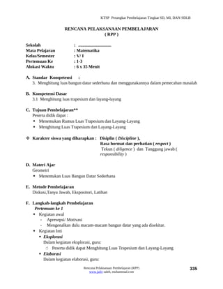 KTSP Perangkat Pembelajaran Tingkat SD, MI, DAN SDLB


                    RENCANA PELAKSANAAN PEMBELAJARAN
                                  ( RPP )

Sekolah                  : ..............................
Mata Pelajaran           : Matematika
Kelas/Semester           : V/ I
Pertemuan Ke             : 1-3
Alokasi Waktu            : 6 x 35 Menit

A. Standar Kompetensi :
   3. Menghitung luas bangun datar sederhana dan menggunakannya dalam pemecahan masalah

B. Kompetensi Dasar
   3.1 Menghitung luas trapesium dan layang-layang

C. Tujuan Pembelajaran**
   Peserta didik dapat :
    Menemukan Rumus Luas Trapesium dan Layang-Layang
    Menghitung Luas Trapesium dan Layang-Layang

 Karakter siswa yang diharapkan : Disiplin ( Discipline ),
                                   Rasa hormat dan perhatian ( respect )
                                    Tekun ( diligence ) dan Tanggung jawab (
                                   responsibility )

D. Materi Ajar
   Geometri
    Menentukan Luas Bangun Datar Sederhana

E. Metode Pembelajaran
   Diskusi,Tanya Jawab, Ekspositori, Latihan

F. Langkah-langkah Pembelajaran
    Pertemuan ke 1
    Kegiatan awal
       - Apresepsi/ Motivasi
       - Mengenalkan dulu macam-macam bangun datar yang ada disekitar.
    Kegiatan Inti
       Eksplorasi
         Dalam kegiatan eksplorasi, guru:
           Peserta didik dapat Menghitung Luas Trapesium dan Layang-Layang
       Elaborasi
         Dalam kegiatan elaborasi, guru:
                                 Rencana Pelaksanaan Pembelajaran (RPP)                           335
                                    www.jufri saleh, muhammad.com
 