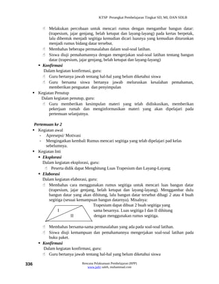 KTSP Perangkat Pembelajaran Tingkat SD, MI, DAN SDLB


       Melakukan percobaan untuk mencari rumus dengan mengambar bangun datar:
          (trapesium, jajar genjang, belah ketupat dan layang-layang) pada kertas berpetak,
          lalu dibentuk menjadi segitiga kemudian dicari luasnya yang kemudian diturunkan
          menjadi rumus bidang datar tersebut.
       Membahas beberapa permasalahan dalam soal-soal latihan.
       Siswa diuji pemahamannya dengan mengerjakan soal-soal latihan tentang bangun
          datar (trapesium, jajar genjang, belah ketupat dan layang-layang)
     Konfirmasi
       Dalam kegiatan konfirmasi, guru:
       Guru bertanya jawab tentang hal-hal yang belum diketahui siswa
       Guru bersama siswa bertanya jawab meluruskan kesalahan pemahaman,
          memberikan penguatan dan penyimpulan
   Kegiatan Penutup
      Dalam kegiatan penutup, guru:
       Guru memberikan kesimpulan materi yang telah didiskusikan, memberikan
          pekerjaan rumah dan menginformasikan materi yang akan dipelajari pada
          pertemuan selanjutnya.

   Pertemuan ke 2
   Kegiatan awal
      - Apresepsi/ Motivasi
      - Mengingatkan kembali Rumus mencari segitiga yang telah dipelajari pad kelas
          sebelumnya.
   Kegiatan Inti
      Eksplorasi
        Dalam kegiatan eksplorasi, guru:
          Peserta didik dapat Menghitung Luas Trapesium dan Layang-Layang
      Elaborasi
        Dalam kegiatan elaborasi, guru:
         Membahas cara menggunakan rumus segitiga untuk mencari luas bangun datar
            (trapesium, jajar genjang, belah ketupat dan layang-layang). Menggambar dulu
            bangun datar yang akan dihitung, lalu bangun datar tersebut dibagi 2 atau 4 buah
            segitiga (sesuai kemampuan bangun datarnya). Misalnya:
                                     Trapesium dapat dibuat 2 buah segitiga yang
                 I                   sama besarnya. Luas segitiga I dan II dihitung
                         II          dengan menggunakan rumus segitiga.

         Membahas bersama-sama permasalahan yang ada pada soal-soal latihan.
         Siswa diuji kemampuan dan pemahamannya mengerjakan soal-soal latihan pada
           buku paket.
       Konfirmasi
        Dalam kegiatan konfirmasi, guru:
         Guru bertanya jawab tentang hal-hal yang belum diketahui siswa

336                          Rencana Pelaksanaan Pembelajaran (RPP)
                                www.jufri saleh, muhammad.com
 