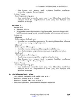 KTSP Perangkat Pembelajaran Tingkat SD, MI, DAN SDLB


        Guru bersama siswa bertanya jawab meluruskan kesalahan pemahaman,
          memberikan penguatan dan penyimpulan
    Kegiatan Penutup
      Dalam kegiatan penutup, guru:
        Guru memberikan kesimpulan materi yang telah didiskusikan, memberikan
          pekerjaan rumah dan menginformasikan materi yang akan dipelajari pada
          pertemuan selanjutnya.

    Pertemuan ke 3
    Kegiatan awal
       - Apresepsi/ Motivasi
       - Mengingatkan kembali Rumus mencari luas bangun datar (trapesium, jajar genjang,
          belah ketupat dan layang-layang) yang telah dipelajari pada pertemuan sebelumnya.
    Kegiatan Inti
       Eksplorasi
         Dalam kegiatan eksplorasi, guru:
          Membahas cara menurunkan rumus mencari alas dan tinggi bangun datar sederhana
            dari rumus luas masing-masing bangun datar.
       Elaborasi
         Dalam kegiatan elaborasi, guru:
          Membahas bersama-sama permasalahan yang ada pada latihan soal.
          Siswa diujikemampuan dan pemahamannya dengan mengerjakan soal latihan.
       Konfirmasi
         Dalam kegiatan konfirmasi, guru:
          Guru bertanya jawab tentang hal-hal yang belum diketahui siswa
          Guru bersama siswa bertanya jawab meluruskan kesalahan pemahaman,
            memberikan penguatan dan penyimpulan
    Kegiatan Penutup
        Dalam kegiatan penutup, guru:
          Guru memberikan kesimpulan materi yang telah didiskusikan, memberikan
            pekerjaan rumah dan menginformasikan materi yang akan dipelajari pada
            pertemuan selanjutnya.

G. Alat/Bahan dan Sumber Belajar
    Buku Pelajaran Matematika untuk Sekolah Dasar Kelas 5 .
    Matematika SD untuk Kelas V 5 B Esis
    Matematika Progesif Teks Utama SD Kelas 5
    White board, papan tulis, spidol, kapur dan penghapus papan tulis




                               Rencana Pelaksanaan Pembelajaran (RPP)                        337
                                  www.jufri saleh, muhammad.com
 