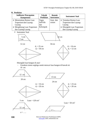 KTSP Perangkat Pembelajaran Tingkat SD, MI, DAN SDLB


H. Penilaian
      Indikator Pencapaian           Teknik          Bentuk
                                                                   Instrumen/ Soal
           Kompetensi               Penilaian      Instrumen
 o Menemukan Rumus Luas           Tugas            Isian dan o Temukan Rumus Luas
    Trapesium dan Layang-         IndVidu          uraian      Trapesium dan Layang-
    Layang                        dan                          Layang
 o Menghitung Luas Trapesium      Kelompok                   o Hitunglah Luas Trapesium
    dan Layang-Layang                                          dan Layang-Layang
    Instrumen/ Soal
       -
             5 cm                                              22 cm
          7 cm

         12 cm                                     34 cm
                            d1 = 25 cm                                     d1 = 16 cm
                             d2 = 30 cm                                    d2 = 12 cm




      Hitunglah luas bangun di atas!
      - Gunakan rumus segitiga untuk mencari luas bangun di bawah ini
          10 cm


         12 cm
                                                     13 cm
          20 cm
                                                      24 cm
                             d1 = 16 cm                                    d1 = 23 cm
                             d2 = 20 cm                                    d2 = 20 cm




         5 cm       Luas = 120 cm2
                                                                       Luas = 50 cm2

         12 cm
                                                     t =…
          a = …..

338                           Rencana Pelaksanaan Pembelajaran (RPP)
                                 www.jufri saleh, muhammad.com
 