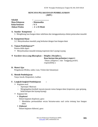 KTSP Perangkat Pembelajaran Tingkat SD, MI, DAN SDLB


                    RENCANA PELAKSANAAN PEMBELAJARAN
                                  ( RPP )

Sekolah                  : ..............................
Mata Pelajaran           : Matematika
Kelas/Semester           : V/ I
Alokasi Waktu            : 4 x 35 Menit

A. Standar Kompetensi :
   3. Menghitung luas bangun datar sederhana dan menggunakannya dalam pemecahan masalah

B. Kompetensi Dasar
   3.2 Menyelesaikan masalah yang berkaitan dengan luas bangun datar

C. Tujuan Pembelajaran**
   Peserta didik dapat :
    Menyelesaikan masalah tentang trapesium dan Layang-Layang

 Karakter siswa yang diharapkan : Disiplin ( Discipline ),
                                   Rasa hormat dan perhatian ( respect )
                                    Tekun ( diligence ) dan Tanggung jawab (
                                   responsibility )

D. Materi Ajar
   Pengukuran (Waktu, sudut, Luas, Volum dan Satuannya)

E. Metode Pembelajaran
   Tanya Jawab, Ekspositori, Latihan

F. Langkah-langkah Pembelajaran           :
    Kegiatan awal
       - Apresepsi/ Motivasi
       - Mengingatkan kembali macam-macam rumus bangun datar (trapesium, jajar genjang,
          belah ketupat dan layang-layang).
    Kegiatan Inti
       Eksplorasi
        Dalam kegiatan eksplorasi, guru:
         Membahas permasalahan secara bersama-sama soal cerita tentang luas bangun
           datar.
       Elaborasi
        Dalam kegiatan elaborasi, guru:



                                 Rencana Pelaksanaan Pembelajaran (RPP)                           341
                                    www.jufri saleh, muhammad.com
 