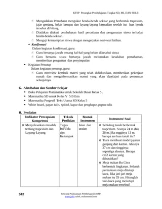 KTSP Perangkat Pembelajaran Tingkat SD, MI, DAN SDLB


        Mengadakan Percobaan mengukur benda-benda sekitar yang berbentuk trapesium,
           jajar genjang, belah ketupat dan layang-layang kemudian setelah itu luas benda
           tersebut di hitung.
        Diadakan diskusi pembahasan hasil percobaan dan pengamatan siswa terhadap
           benda-benda sekitar.
        Menguji keterampilan siswa dengan mengerjakan soal-soal latihan.
      Konfirmasi
        Dalam kegiatan konfirmasi, guru:
        Guru bertanya jawab tentang hal-hal yang belum diketahui siswa
        Guru bersama siswa bertanya jawab meluruskan kesalahan pemahaman,
           memberikan penguatan dan penyimpulan
    Kegiatan Penutup
       Dalam kegiatan penutup, guru:
        Guru meriview kembali materi yang telah didiskusikan, memberikan pekerjaan
           rumah dan menginformasikan materi yang akan dipelajari pada pertemuan
           selanjutnya.

G. Alat/Bahan dan Sumber Belajar
    Buku Pelajaran Matematika untuk Sekolah Dasar Kelas 5 .
    Matematika SD untuk Kelas V 5 B Esis
    Matematika Progesif Teks Utama SD Kelas 5
    White board, papan tulis, spidol, kapur dan penghapus papan tulis

H. Penilaian
    Indikator Pencapaian         Teknik           Bentuk
                                                                         Instrumen/ Soal
         Kompetensi             Penilaian       Instrumen
  o Menyelesaikan masalah     Tugas            Isian dan          o Sebidang tanah berbentuk
    tentang trapesium dan     IndVidu          uraian               trapezium. Sisinya 24 m dan
    Layang-Layang             dan                                   28 m. jika tngginya 13 m.
                              Kelompok                              berapa are luas tanah itu?
                                                                  o Tiara membuat model jajaran
                                                                    genjang dari karton. Alasnya
                                                                    27 cm dan tingginya
                                                                    sepertiga alasnya. Berapa
                                                                    cm2 karton yang
                                                                    dibutuhkan?
                                                                  o Meja makan Bu Citra
                                                                    berbentuk lingkaran. Seluruh
                                                                    permukaan meja ditutupi
                                                                    kaca. Jika jari-jari meja
                                                                    makan itu 35 cm. Hitunglah
                                                                    luas kaca yang menutupi
                                                                    meja makan tersebut?


342                            Rencana Pelaksanaan Pembelajaran (RPP)
                                  www.jufri saleh, muhammad.com
 
